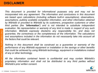 FOR INFORMATIONAL PURPOSES ONLY

DISCLAIMER
Disclaimer

2

This document is provided for informational purposes only and may not be
incorporated into any agreement. The information and conclusions in this document
are based upon calculations (including software built-in assumptions), observations,
assumptions, publicly available competitor information, and other information obtained
by Wärtsilä or provided to Wärtsilä by its customers, prospective customers or other
third parties (the ”information”) and is not intended to substitute independent
evaluation. No representation or warranty of any kind is made in respect of any such
information. Wärtsilä expressly disclaims any responsibility for, and does not
guarantee, the correctness or the completeness of the information. The calculations
and assumptions included in the information do not necessarily take into account all
the factors that could be relevant.
Nothing in this document shall be construed as a guarantee or warranty of the
performance of any Wärtsilä equipment or installation or the savings or other benefits
that could be achieved by using Wärtsilä technology, equipment or installations instead
of any or other technology.
All the information contained herein is confidential and may contain Wärtsilä’s
proprietary information and shall not be distributed to any third parties without
Wärtsilä’s prior written consent.
© Wärtsilä 13 January 2014 K. Punnonen

 
