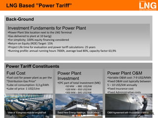 LNG Based ”Power Tariff”
Back-Ground
Investment Fundaments for Power Plant
•Power Plant Site location next to the LNG Terminal
•Gas delivered to plant at 10 bar(g)
•For simplicity; 100% equity financing considered
•Return on Equity (ROE) Target: 15%
•Project Life time for evaluation and power tariff calculations: 25 years
•Running profile: annual running hours 7000h, average load 80%, capacity factor 63,9%

Power Tariff Constituents
Fuel Cost
•Fuel cost for power plant as per the
“Distribution Gas Price”
•Lube oil consumption: 0,3 g/kWh
•Lube oil price: 1 US$/Litre

View of 6 engines modular engine hall

Power Plant
Investment
•EPC part of total Investment (M€)
•50 MW – 880 US$/kW
•100 MW – 850 US$/kW
•300 MW – 845 US$/kW

Sasol New Energy Holdings, South Africa

Power Plant O&M
•Variable O&M cost: 7-9 US$/MWh
•Fixed O&M cost typically between
5 – 10 US$/kW annually
•Fixed insurance cost
•Fixed Administrative costs

O&M Agreement with thousands of MW s

 