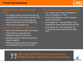 Final Conclusions
Single Purpose Terminal can make
sense
• For remote location LNG can be the only
acceptable fuel. Alternative would be HFO
• LNG Terminal can serve the regional
industry with clean and affordable fuel
• LNG can be a domestic fuel

Terminal economics is case specific
• Each case must be studied indivudually
• LNG FOB-price dominates the
Distribution Gas Price structure
• Additional Gas Off-Take will benefit the
project feasibility
• Difference between the best FOB-price
and Distribution price is around 20%

Gas fired power plant – a natural choice
• For ”Green-Field” power development
LNG is preferable vs. HFO
• Power tariff difference is 37% between
the two extremities
• At its highist the ”Terminal Effect” will
increase the power tariff with around 25%
• At its lowest the ”Terminal Effect” will
increase the power tariff with less than
10%

With right LNG FOB price and power tariff a
Single Purpose LNG Terminal can make sense...
41

© Wärtsilä 13 January 2014 K. Punnonen

 