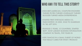 Put your title here.
#08 WHY US
Lorem ipsum dolor sit amet,
consetetur sadipscing elitr,
sed diam nonumy eirmod
tempor invidunt ut labore et.
Public Relations Worldwide
WHO AM I TO TELL THIS STORY?
‣INDO-BRIT-AMERICAN, COMPUTER ENGINEER
TURNED PR PRO TURNED JOURNALIST TURNED
BLOGGER TURNED MEDIA ENTREPRENEUR. 
‣STARTED FIRST EVER BLOG MEDIA CO,
PAIDCONTENT, IN 2002. SOLD TO GUARDIAN
IN ’08, LEFT 2010. 
‣TRAVELED 2 YEARS, 15 COUNTRIES, STARTED
SKIFT. NOW LARGEST BUSINESS INFORMATION
COMPANY IN TRAVEL, FIVE YEARS IN 
‣VERY FAMOUS IN A SMALL SUBSET OF WORLD
THAT REALLY CARES FOR WHAT I PRODUCE
 