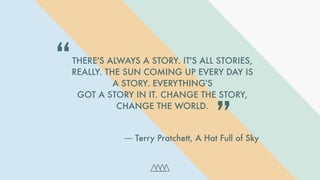 -
THERE'S ALWAYS A STORY. IT'S ALL STORIES,
REALLY. THE SUN COMING UP EVERY DAY IS
A STORY. EVERYTHING'S
GOT A STORY IN IT. CHANGE THE STORY,
CHANGE THE WORLD.
“
― Terry Pratchett, A Hat Full of Sky
”
 