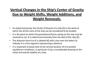 Vertical Changes in the Ship’s Center of Gravity 
Due to Weight Shifts, Weight Additions, and 
Weight Removals. 
• As stated previously, the Center of Gravity of a ship (G) is the point at 
which the all the mass of the ship can be considered to be located. 
• It is the point at which the gravitational forces acting on the ship may be 
resolved to act. G is referenced vertically from the keel of the ship (K). 
•• The distance from K to G is labeled KG with a bar over the letters to 
indicate it is a line segment representing a distance. 
• It is important to keep track of the vertical location of G to predict 
equilibrium conditions, in particular it has a considerable bearing on the 
initial and overall stability of a ship. 
 