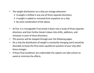 • The weight distribution on a ship can change whenever: 
¾ A weight is shifted in any one of three separate directions 
¾ A weight is added or removed from anywhere on a ship 
¾ By some combination of the above. 
• At first, it is manageable if we break it down into a study of three separate 
directions and then further break it down into shifts, additions, and 
removals in each of these directions. 
• This process will be stepped through over the following pages. 
• On a ship the distribution of weight is constantly changing and it would be 
desirable to know the final static equilibrium position of your ship after 
these changes. 
• If these final conditions are undesirable the captain can take actions to 
avoid or minimize the effects. 
 