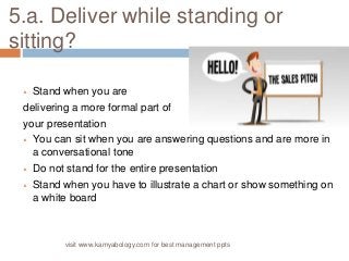 5.a. Deliver while standing or 
sitting? 
 Stand when you are 
delivering a more formal part of 
your presentation 
 You can sit when you are answering questions and are more in 
a conversational tone 
 Do not stand for the entire presentation 
 Stand when you have to illustrate a chart or show something on 
a white board 
visit www.kamyabology.com for best management ppts 
 