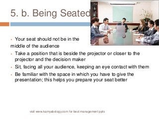 5. b. Being Seated 
 Your seat should not be in the 
middle of the audience 
 Take a position that is beside the projector or closer to the 
projector and the decision maker 
 Sit, facing all your audience, keeping an eye contact with them 
 Be familiar with the space in which you have to give the 
presentation; this helps you prepare your seat better 
visit www.kamyabology.com for best management ppts 
 