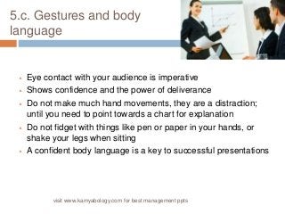 5.c. Gestures and body 
language 
 Eye contact with your audience is imperative 
 Shows confidence and the power of deliverance 
 Do not make much hand movements, they are a distraction; 
until you need to point towards a chart for explanation 
 Do not fidget with things like pen or paper in your hands, or 
shake your legs when sitting 
 A confident body language is a key to successful presentations 
visit www.kamyabology.com for best management ppts 
 