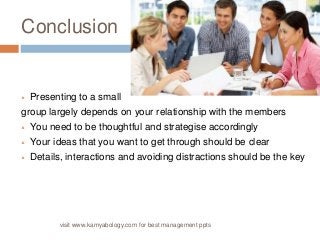 Conclusion 
 Presenting to a small 
group largely depends on your relationship with the members 
 You need to be thoughtful and strategise accordingly 
 Your ideas that you want to get through should be clear 
 Details, interactions and avoiding distractions should be the key 
visit www.kamyabology.com for best management ppts 
 
