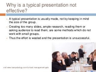 Why is a typical presentation not 
effective? 
 A typical presentation is usually made, not by keeping in mind 
the size of the group. 
 Creating too many slides, ample research, reading them or 
asking audience to read them; are some methods which do not 
work with small groups. 
 Thus the effort is wasted and the presentation is unsuccessful. 
visit www.kamyabology.com for best management ppts 
 