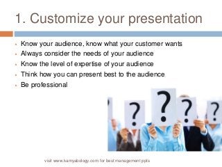 1. Customize your presentation 
 Know your audience, know what your customer wants 
 Always consider the needs of your audience 
 Know the level of expertise of your audience 
 Think how you can present best to the audience 
 Be professional 
visit www.kamyabology.com for best management ppts 
 