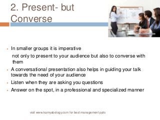 2. Present- but 
Converse 
 In smaller groups it is imperative 
not only to present to your audience but also to converse with 
them 
 A conversational presentation also helps in guiding your talk 
towards the need of your audience 
 Listen when they are asking you questions 
 Answer on the spot, in a professional and specialized manner 
visit www.kamyabology.com for best management ppts 
 