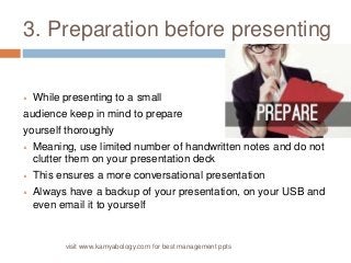 3. Preparation before presenting 
 While presenting to a small 
audience keep in mind to prepare 
yourself thoroughly 
 Meaning, use limited number of handwritten notes and do not 
clutter them on your presentation deck 
 This ensures a more conversational presentation 
 Always have a backup of your presentation, on your USB and 
even email it to yourself 
visit www.kamyabology.com for best management ppts 
 