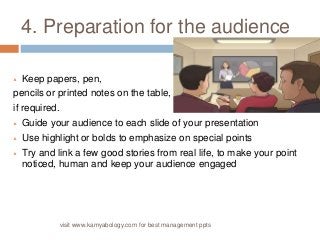 4. Preparation for the audience 
 Keep papers, pen, 
pencils or printed notes on the table, 
if required. 
 Guide your audience to each slide of your presentation 
 Use highlight or bolds to emphasize on special points 
 Try and link a few good stories from real life, to make your point 
noticed, human and keep your audience engaged 
visit www.kamyabology.com for best management ppts 
 