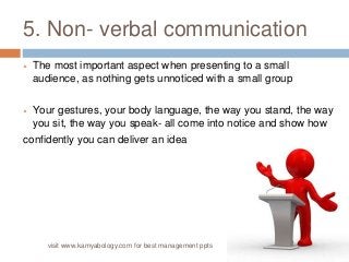 5. Non- verbal communication 
 The most important aspect when presenting to a small 
audience, as nothing gets unnoticed with a small group 
 Your gestures, your body language, the way you stand, the way 
you sit, the way you speak- all come into notice and show how 
confidently you can deliver an idea 
visit www.kamyabology.com for best management ppts 
 