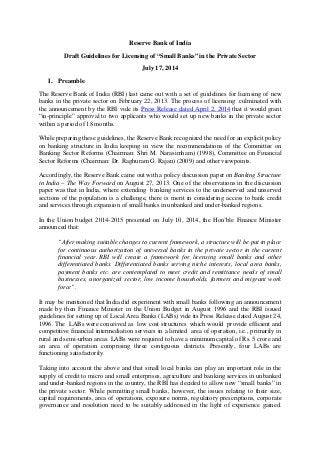 Reserve Bank of India
Draft Guidelines for Licensing of “Small Banks” in the Private Sector
July 17, 2014
I. Preamble
The Reserve Bank of India (RBI) last came out with a set of guidelines for licensing of new
banks in the private sector on February 22, 2013. The process of licensing culminated with
the announcement by the RBI vide its Press Release dated April 2, 2014 that it would grant
“in-principle” approval to two applicants who would set up new banks in the private sector
within a period of 18 months.
While preparing these guidelines, the Reserve Bank recognized the need for an explicit policy
on banking structure in India keeping in view the recommendations of the Committee on
Banking Sector Reforms (Chairman: Shri M. Narasimham) (1998), Committee on Financial
Sector Reforms (Chairman: Dr. Raghuram G. Rajan) (2009) and other viewpoints.
Accordingly, the Reserve Bank came out with a policy discussion paper on Banking Structure
in India – The Way Forward on August 27, 2013. One of the observations in the discussion
paper was that in India, where extending banking services to the underserved and unserved
sections of the population is a challenge, there is merit in considering access to bank credit
and services through expansion of small banks in unbanked and under-banked regions.
In the Union budget 2014-2015 presented on July 10, 2014, the Hon’ble Finance Minister
announced that:
“After making suitable changes to current framework, a structure will be put in place
for continuous authorization of universal banks in the private sector in the current
financial year. RBI will create a framework for licensing small banks and other
differentiated banks. Differentiated banks serving niche interests, local area banks,
payment banks etc. are contemplated to meet credit and remittance needs of small
businesses, unorganized sector, low income households, farmers and migrant work
force”.
It may be mentioned that India did experiment with small banks following an announcement
made by then Finance Minister in the Union Budget in August 1996 and the RBI issued
guidelines for setting up of Local Area Banks (LABs) vide its Press Release dated August 24,
1996. The LABs were conceived as low cost structures which would provide efficient and
competitive financial intermediation services in a limited area of operation, i.e., primarily in
rural and semi-urban areas. LABs were required to have a minimum capital of Rs. 5 crore and
an area of operation comprising three contiguous districts. Presently, four LABs are
functioning satisfactorily.
Taking into account the above and that small local banks can play an important role in the
supply of credit to micro and small enterprises, agriculture and banking services in unbanked
and under-banked regions in the country, the RBI has decided to allow new “small banks” in
the private sector. While permitting small banks, however, the issues relating to their size,
capital requirements, area of operations, exposure norms, regulatory prescriptions, corporate
governance and resolution need to be suitably addressed in the light of experience gained.
 