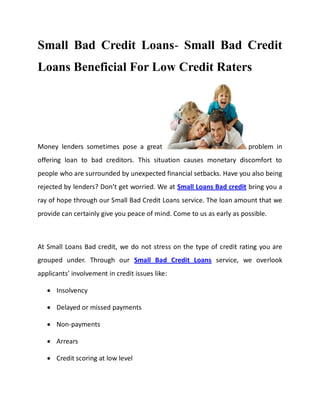 Small Bad Credit Loans- Small Bad Credit
Loans Beneficial For Low Credit Raters




Money lenders sometimes pose a great                                   problem in
offering loan to bad creditors. This situation causes monetary discomfort to
people who are surrounded by unexpected financial setbacks. Have you also being
rejected by lenders? Don’t get worried. We at Small Loans Bad credit bring you a
ray of hope through our Small Bad Credit Loans service. The loan amount that we
provide can certainly give you peace of mind. Come to us as early as possible.



At Small Loans Bad credit, we do not stress on the type of credit rating you are
grouped under. Through our Small Bad Credit Loans service, we overlook
applicants’ involvement in credit issues like:

      Insolvency

      Delayed or missed payments

      Non-payments

      Arrears

      Credit scoring at low level
 