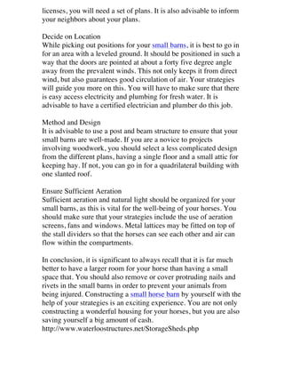 licenses, you will need a set of plans. It is also advisable to inform
your neighbors about your plans.
Decide on Location
While picking out positions for your small barns, it is best to go in
for an area with a leveled ground. It should be positioned in such a
way that the doors are pointed at about a forty five degree angle
away from the prevalent winds. This not only keeps it from direct
wind, but also guarantees good circulation of air. Your strategies
will guide you more on this. You will have to make sure that there
is easy access electricity and plumbing for fresh water. It is
advisable to have a certified electrician and plumber do this job.
Method and Design
It is advisable to use a post and beam structure to ensure that your
small barns are well-made. If you are a novice to projects
involving woodwork, you should select a less complicated design
from the different plans, having a single floor and a small attic for
keeping hay. If not, you can go in for a quadrilateral building with
one slanted roof.
Ensure Sufficient Aeration
Sufficient aeration and natural light should be organized for your
small barns, as this is vital for the well-being of your horses. You
should make sure that your strategies include the use of aeration
screens, fans and windows. Metal lattices may be fitted on top of
the stall dividers so that the horses can see each other and air can
flow within the compartments.
In conclusion, it is significant to always recall that it is far much
better to have a larger room for your horse than having a small
space that. You should also remove or cover protruding nails and
rivets in the small barns in order to prevent your animals from
being injured. Constructing a small horse barn by yourself with the
help of your strategies is an exciting experience. You are not only
constructing a wonderful housing for your horses, but you are also
saving yourself a big amount of cash.
http://www.waterloostructures.net/StorageSheds.php	
  

 