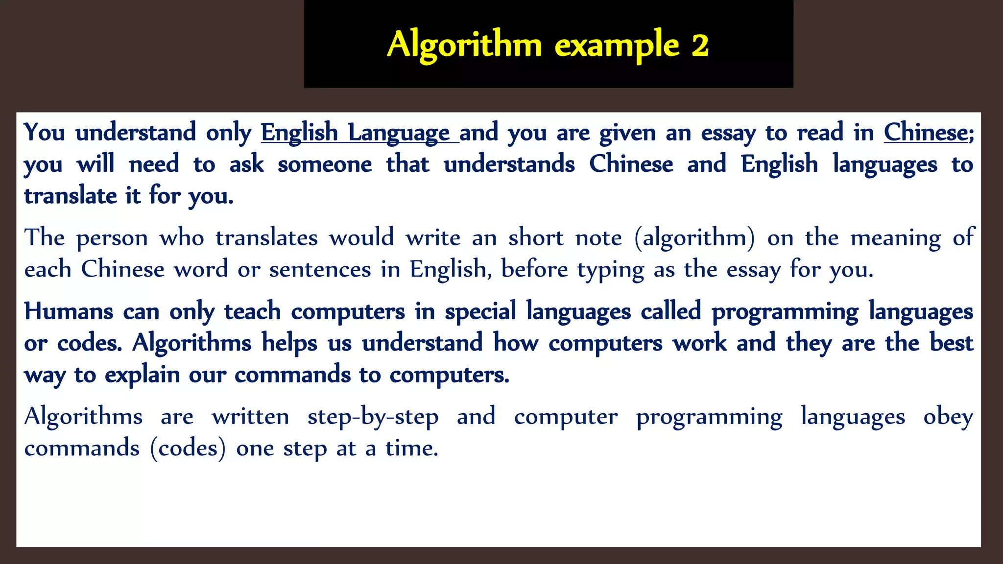 Algorithm example 2
You understand only English Language and you are given an essay to read in Chinese;
you will need to ask someone that understands Chinese and English languages to
translate it for you.
The person who translates would write an short note (algorithm) on the meaning of
each Chinese word or sentences in English, before typing as the essay for you.
Humans can only teach computers in special languages called programming languages
or codes. Algorithms helps us understand how computers work and they are the best
way to explain our commands to computers.
Algorithms are written step-by-step and computer programming languages obey
commands (codes) one step at a time.
 