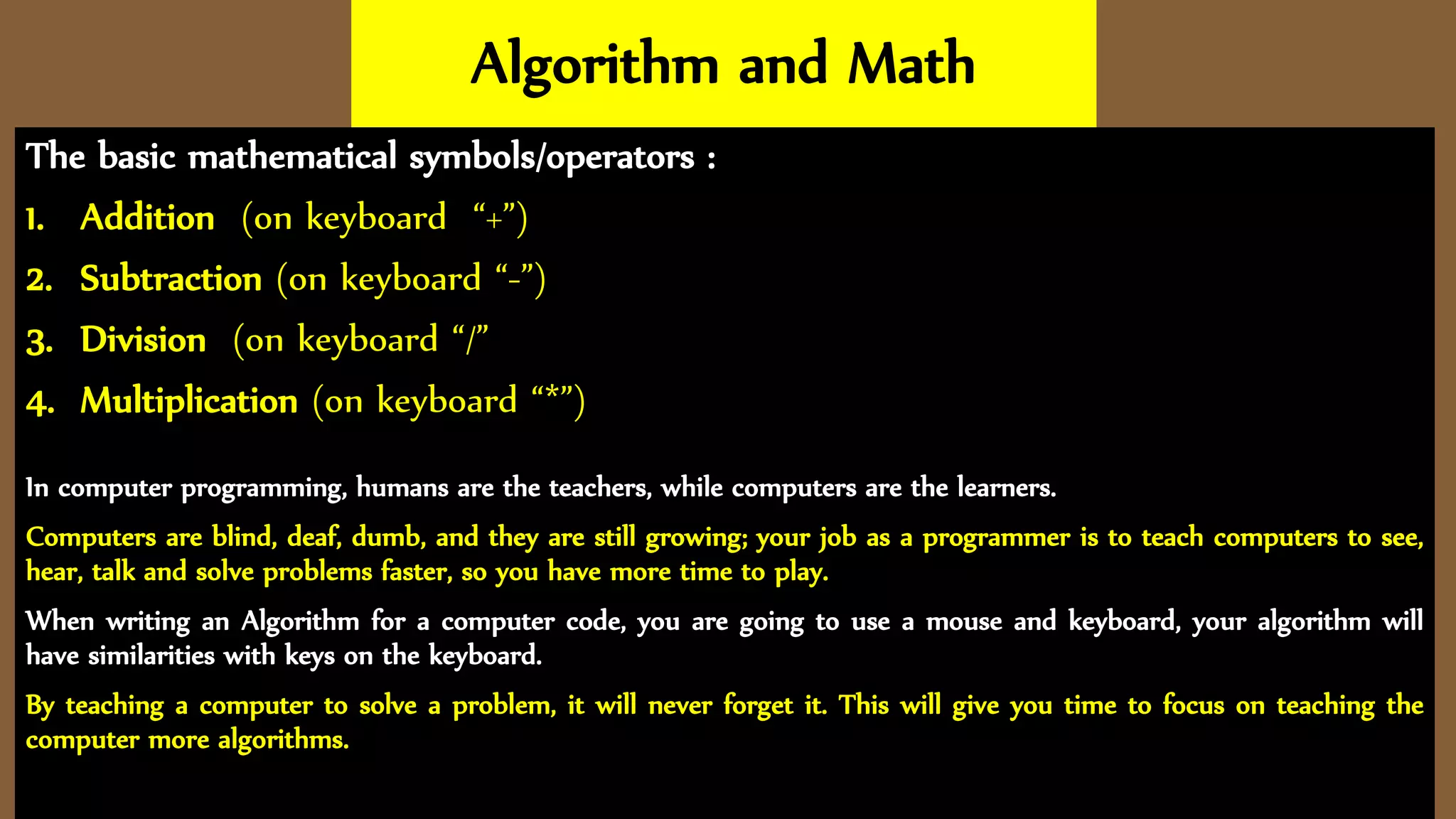 Algorithm and Math
The basic mathematical symbols/operators :
1. Addition (on keyboard “+”)
2. Subtraction (on keyboard “-”)
3. Division (on keyboard “/”
4. Multiplication (on keyboard “*”)
In computer programming, humans are the teachers, while computers are the learners.
Computers are blind, deaf, dumb, and they are still growing; your job as a programmer is to teach computers to see,
hear, talk and solve problems faster, so you have more time to play.
When writing an Algorithm for a computer code, you are going to use a mouse and keyboard, your algorithm will
have similarities with keys on the keyboard.
By teaching a computer to solve a problem, it will never forget it. This will give you time to focus on teaching the
computer more algorithms.
 
