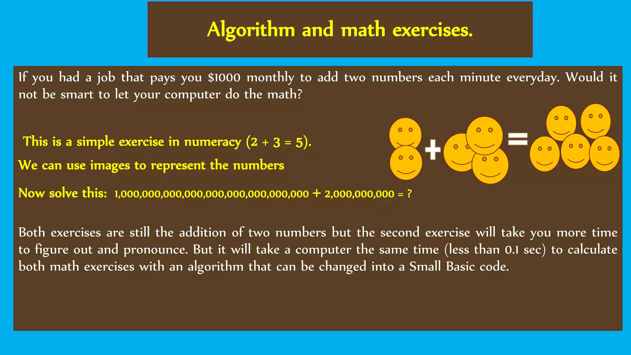 Algorithm and math exercises.
If you had a job that pays you $1000 monthly to add two numbers each minute everyday. Would it
not be smart to let your computer do the math?
This is a simple exercise in numeracy (2 + 3 = 5).
We can use images to represent the numbers
Now solve this: 1,000,000,000,000,000,000,000,000,000 + 2,000,000,000 = ?
Both exercises are still the addition of two numbers but the second exercise will take you more time
to figure out and pronounce. But it will take a computer the same time (less than 0.1 sec) to calculate
both math exercises with an algorithm that can be changed into a Small Basic code.
 