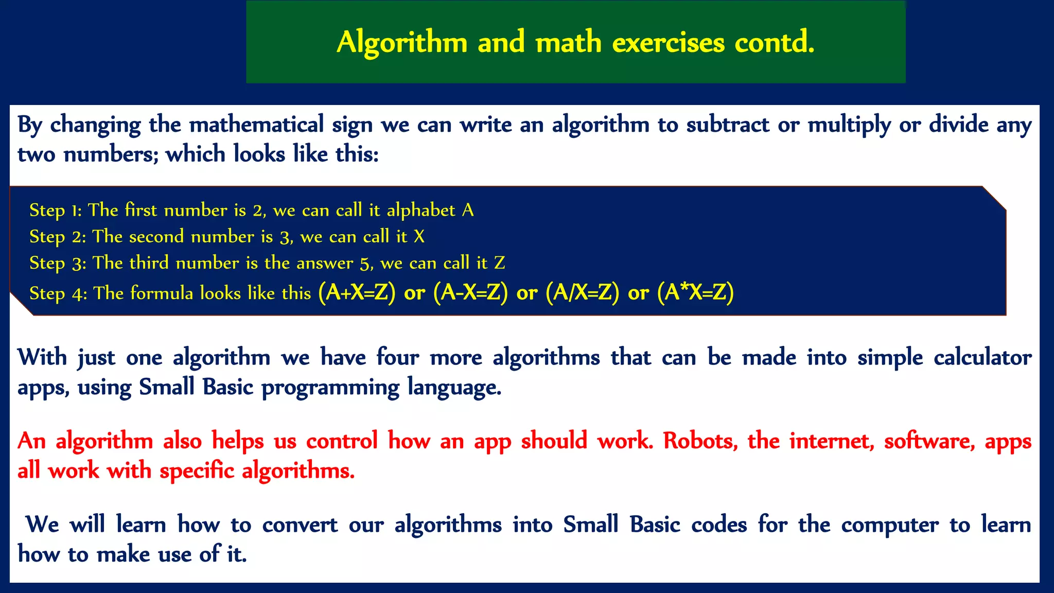 Algorithm and math exercises contd.
By changing the mathematical sign we can write an algorithm to subtract or multiply or divide any
two numbers; which looks like this:
With just one algorithm we have four more algorithms that can be made into simple calculator
apps, using Small Basic programming language.
An algorithm also helps us control how an app should work. Robots, the internet, software, apps
all work with specific algorithms.
We will learn how to convert our algorithms into Small Basic codes for the computer to learn
how to make use of it.
Step 1: The first number is 2, we can call it alphabet A
Step 2: The second number is 3, we can call it X
Step 3: The third number is the answer 5, we can call it Z
Step 4: The formula looks like this (A+X=Z) or (A-X=Z) or (A/X=Z) or (A*X=Z)
 