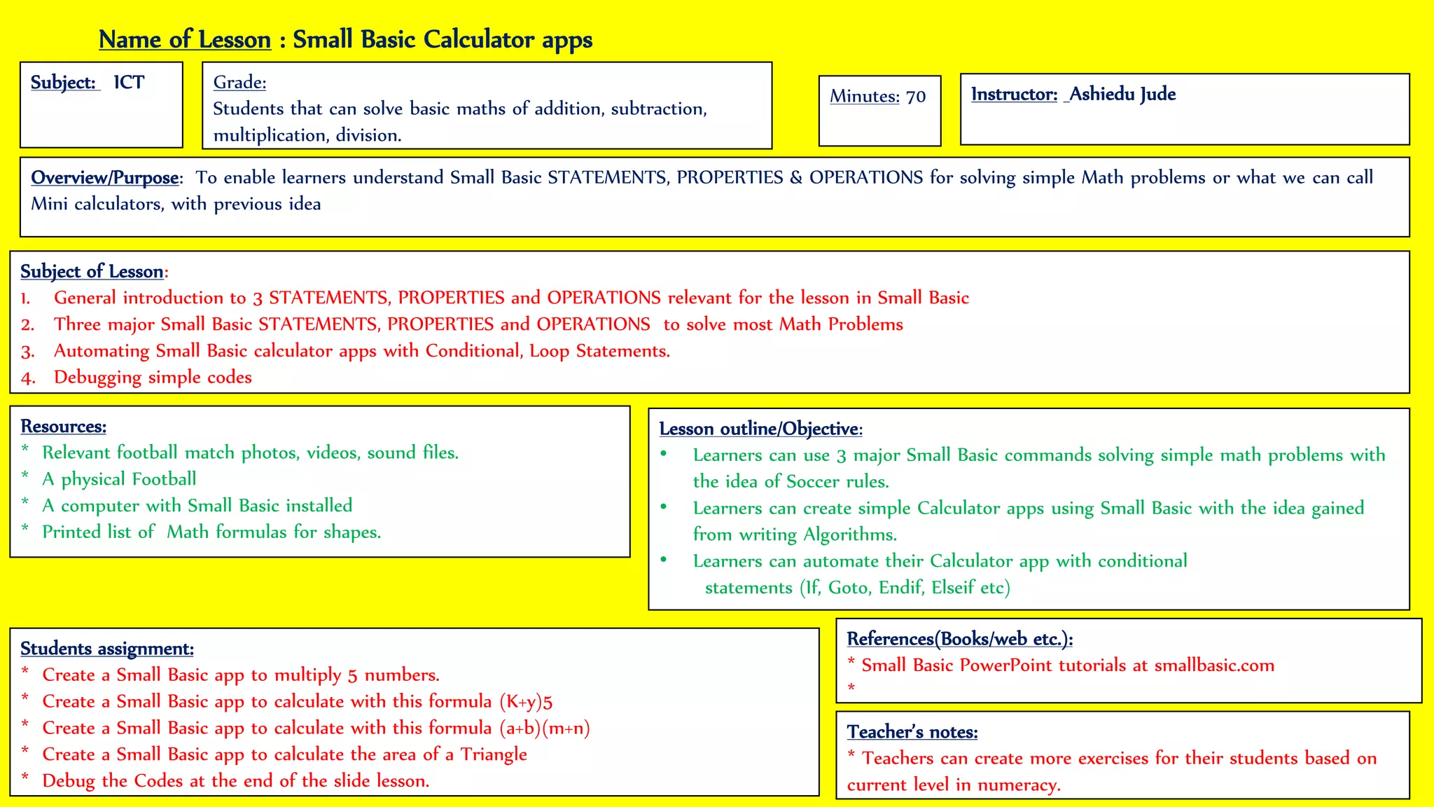 Name of Lesson : Small Basic Calculator apps
Subject: ICT
Instructor: Ashiedu Jude
Grade:
Students that can solve basic maths of addition, subtraction,
multiplication, division.
Subject of Lesson:
1. General introduction to 3 STATEMENTS, PROPERTIES and OPERATIONS relevant for the lesson in Small Basic
2. Three major Small Basic STATEMENTS, PROPERTIES and OPERATIONS to solve most Math Problems
3. Automating Small Basic calculator apps with Conditional, Loop Statements.
4. Debugging simple codes
Students assignment:
* Create a Small Basic app to multiply 5 numbers.
* Create a Small Basic app to calculate with this formula (K+y)5
* Create a Small Basic app to calculate with this formula (a+b)(m+n)
* Create a Small Basic app to calculate the area of a Triangle
* Debug the Codes at the end of the slide lesson.
Lesson outline/Objective:
• Learners can use 3 major Small Basic commands solving simple math problems with
the idea of Soccer rules.
• Learners can create simple Calculator apps using Small Basic with the idea gained
from writing Algorithms.
• Learners can automate their Calculator app with conditional
statements (If, Goto, Endif, Elseif etc)
Teacher’s notes:
* Teachers can create more exercises for their students based on
current level in numeracy.
References(Books/web etc.):
* Small Basic PowerPoint tutorials at smallbasic.com
*
Resources:
* Relevant football match photos, videos, sound files.
* A physical Football
* A computer with Small Basic installed
* Printed list of Math formulas for shapes.
Minutes: 70
Overview/Purpose: To enable learners understand Small Basic STATEMENTS, PROPERTIES & OPERATIONS for solving simple Math problems or what we can call
Mini calculators, with previous idea
 