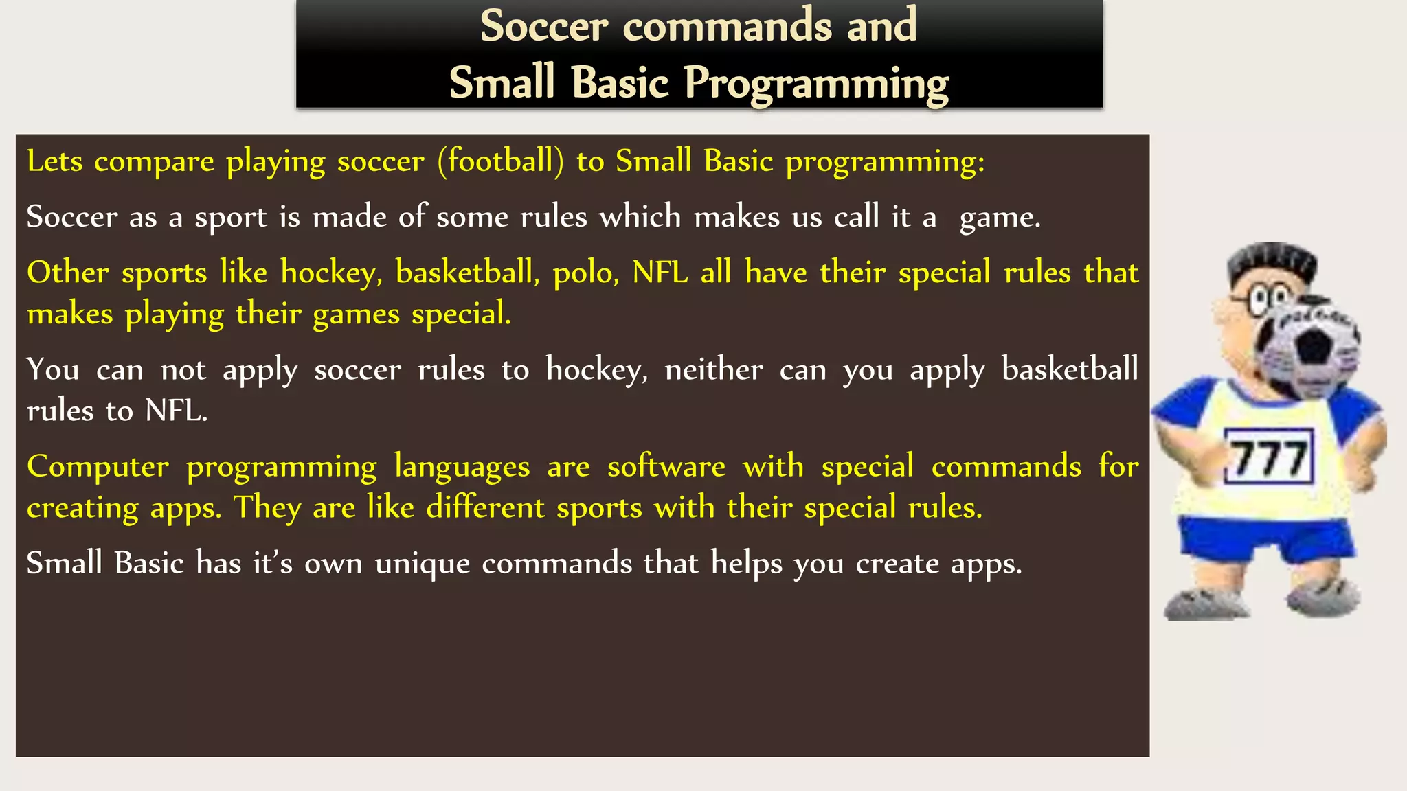 Soccer commands and
Small Basic Programming
Lets compare playing soccer (football) to Small Basic programming:
Soccer as a sport is made of some rules which makes us call it a game.
Other sports like hockey, basketball, polo, NFL all have their special rules that
makes playing their games special.
You can not apply soccer rules to hockey, neither can you apply basketball
rules to NFL.
Computer programming languages are software with special commands for
creating apps. They are like different sports with their special rules.
Small Basic has it’s own unique commands that helps you create apps.
 