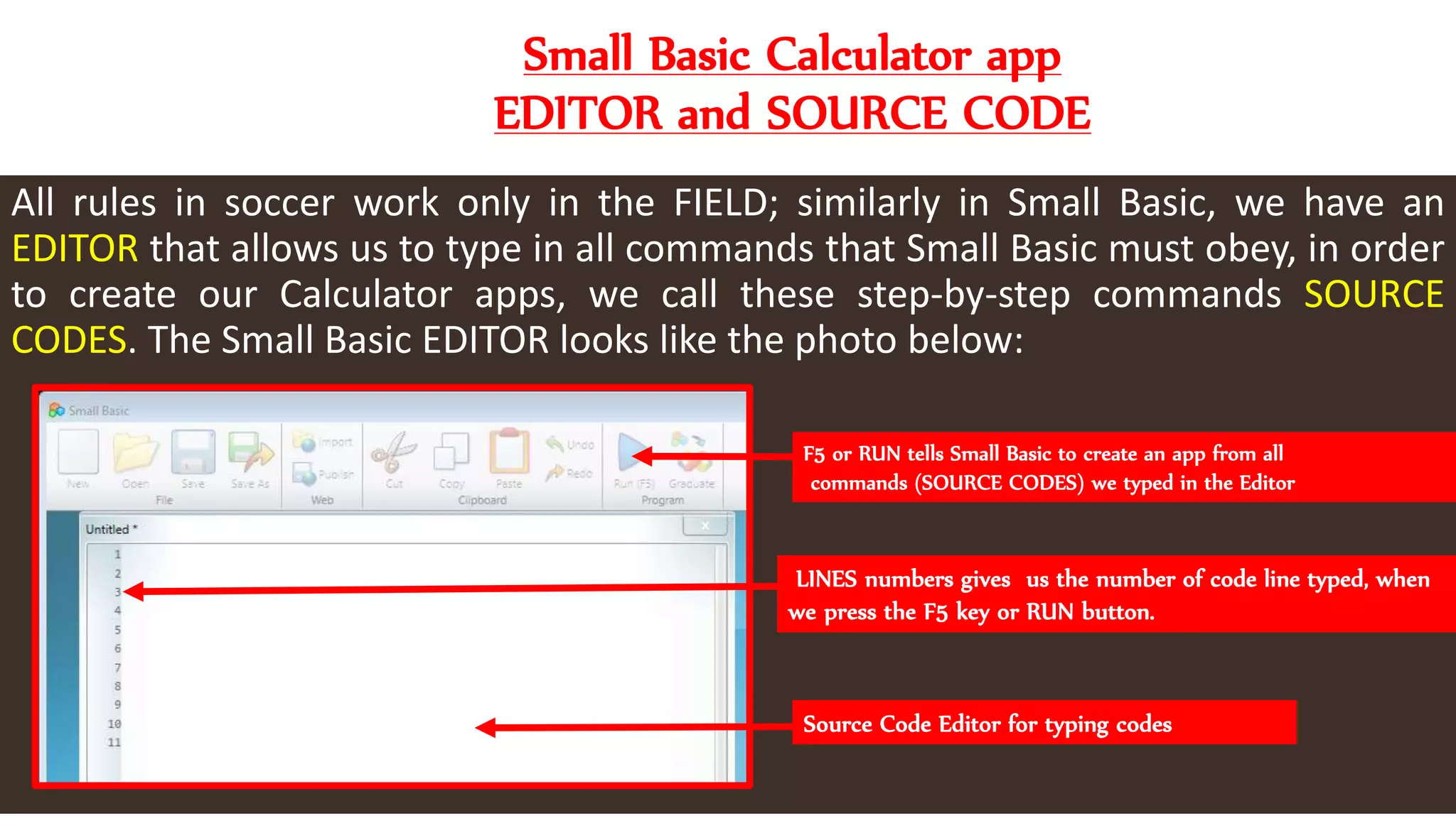 Small Basic Calculator app
EDITOR and SOURCE CODE
All rules in soccer work only in the FIELD; similarly in Small Basic, we have an
EDITOR that allows us to type in all commands that Small Basic must obey, in order
to create our Calculator apps, we call these step-by-step commands SOURCE
CODES. The Small Basic EDITOR looks like the photo below:
F5 or RUN tells Small Basic to create an app from all
commands (SOURCE CODES) we typed in the Editor
LINES numbers gives us the number of code line typed, when
we press the F5 key or RUN button.
Source Code Editor for typing codes
 