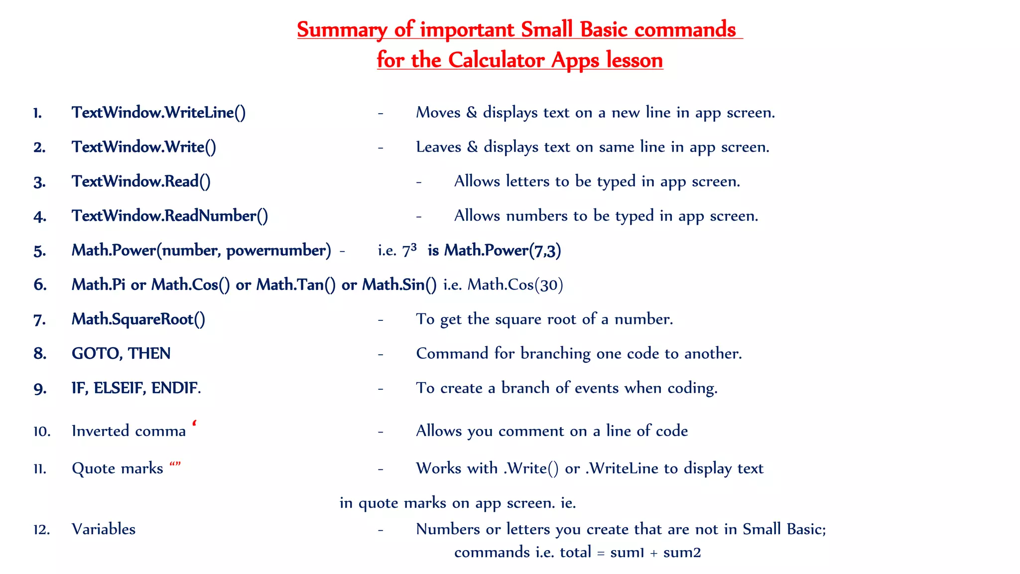 1. TextWindow.WriteLine() - Moves & displays text on a new line in app screen.
2. TextWindow.Write() - Leaves & displays text on same line in app screen.
3. TextWindow.Read() - Allows letters to be typed in app screen.
4. TextWindow.ReadNumber() - Allows numbers to be typed in app screen.
5. Math.Power(number, powernumber) - i.e. 73 is Math.Power(7,3)
6. Math.Pi or Math.Cos() or Math.Tan() or Math.Sin() i.e. Math.Cos(30)
7. Math.SquareRoot() - To get the square root of a number.
8. GOTO, THEN - Command for branching one code to another.
9. IF, ELSEIF, ENDIF. - To create a branch of events when coding.
10. Inverted comma ‘ - Allows you comment on a line of code
11. Quote marks “” - Works with .Write() or .WriteLine to display text
in quote marks on app screen. ie.
12. Variables - Numbers or letters you create that are not in Small Basic;
commands i.e. total = sum1 + sum2
Summary of important Small Basic commands
for the Calculator Apps lesson
 