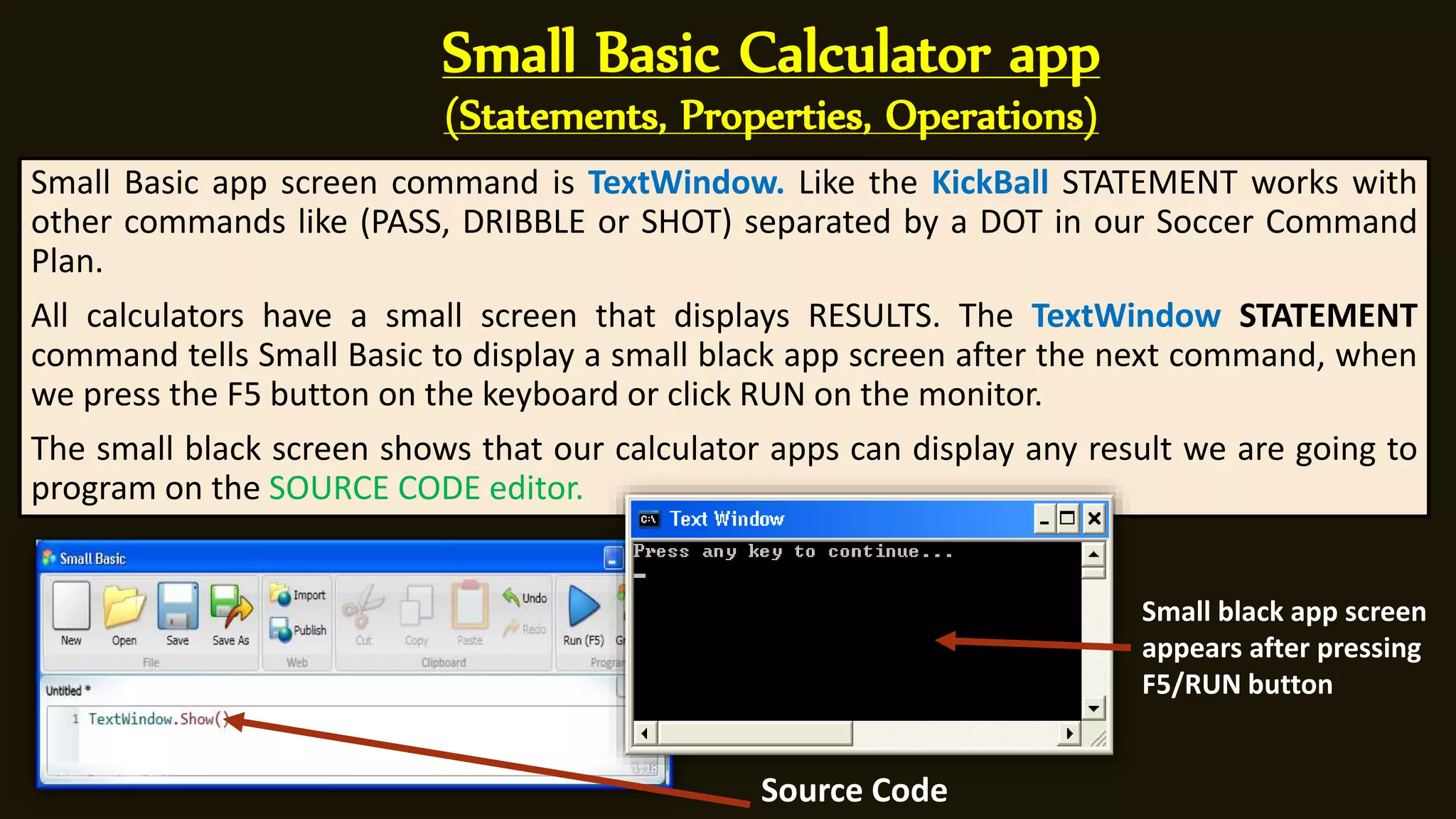 Small Basic Calculator app
(Statements, Properties, Operations)
Small Basic app screen command is TextWindow. Like the KickBall STATEMENT works with
other commands like (PASS, DRIBBLE or SHOT) separated by a DOT in our Soccer Command
Plan.
All calculators have a small screen that displays RESULTS. The TextWindow STATEMENT
command tells Small Basic to display a small black app screen after the next command, when
we press the F5 button on the keyboard or click RUN on the monitor.
The small black screen shows that our calculator apps can display any result we are going to
program on the SOURCE CODE editor.
Small black app screen
appears after pressing
F5/RUN button
Source Code
 