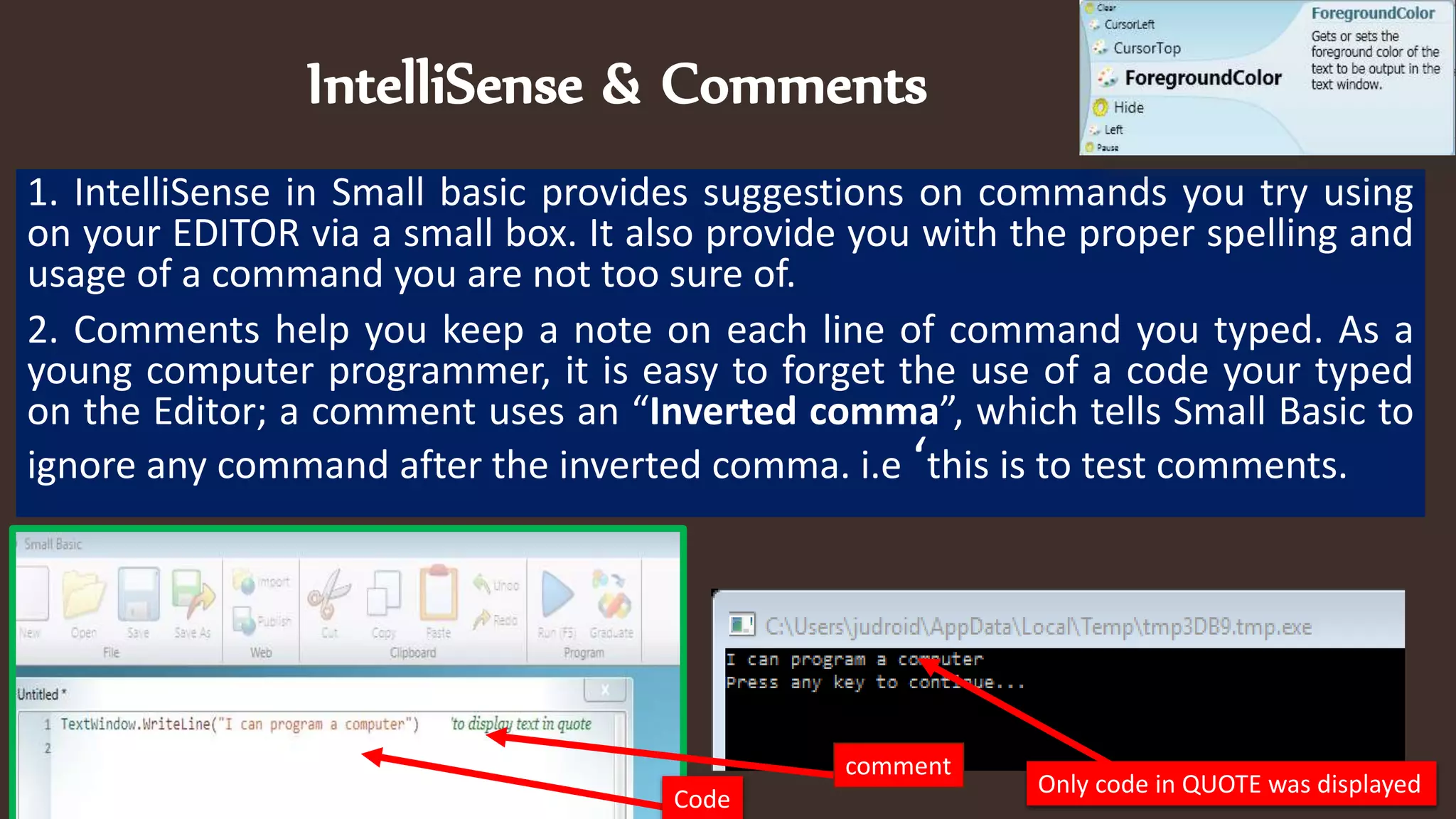 IntelliSense & Comments
1. IntelliSense in Small basic provides suggestions on commands you try using
on your EDITOR via a small box. It also provide you with the proper spelling and
usage of a command you are not too sure of.
2. Comments help you keep a note on each line of command you typed. As a
young computer programmer, it is easy to forget the use of a code your typed
on the Editor; a comment uses an “Inverted comma”, which tells Small Basic to
ignore any command after the inverted comma. i.e ‘this is to test comments.
comment
Code
Only code in QUOTE was displayed
 