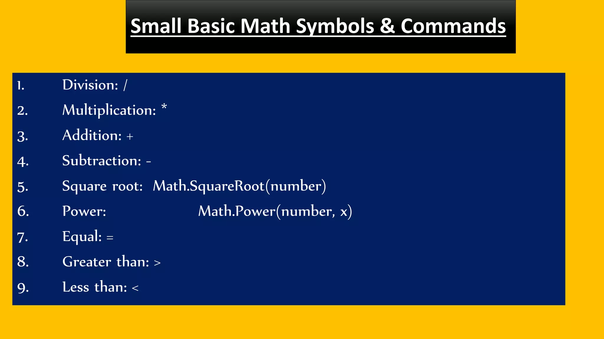 Small Basic Math Symbols & Commands
1. Division: /
2. Multiplication: *
3. Addition: +
4. Subtraction: -
5. Square root: Math.SquareRoot(number)
6. Power: Math.Power(number, x)
7. Equal: =
8. Greater than: >
9. Less than: <
 