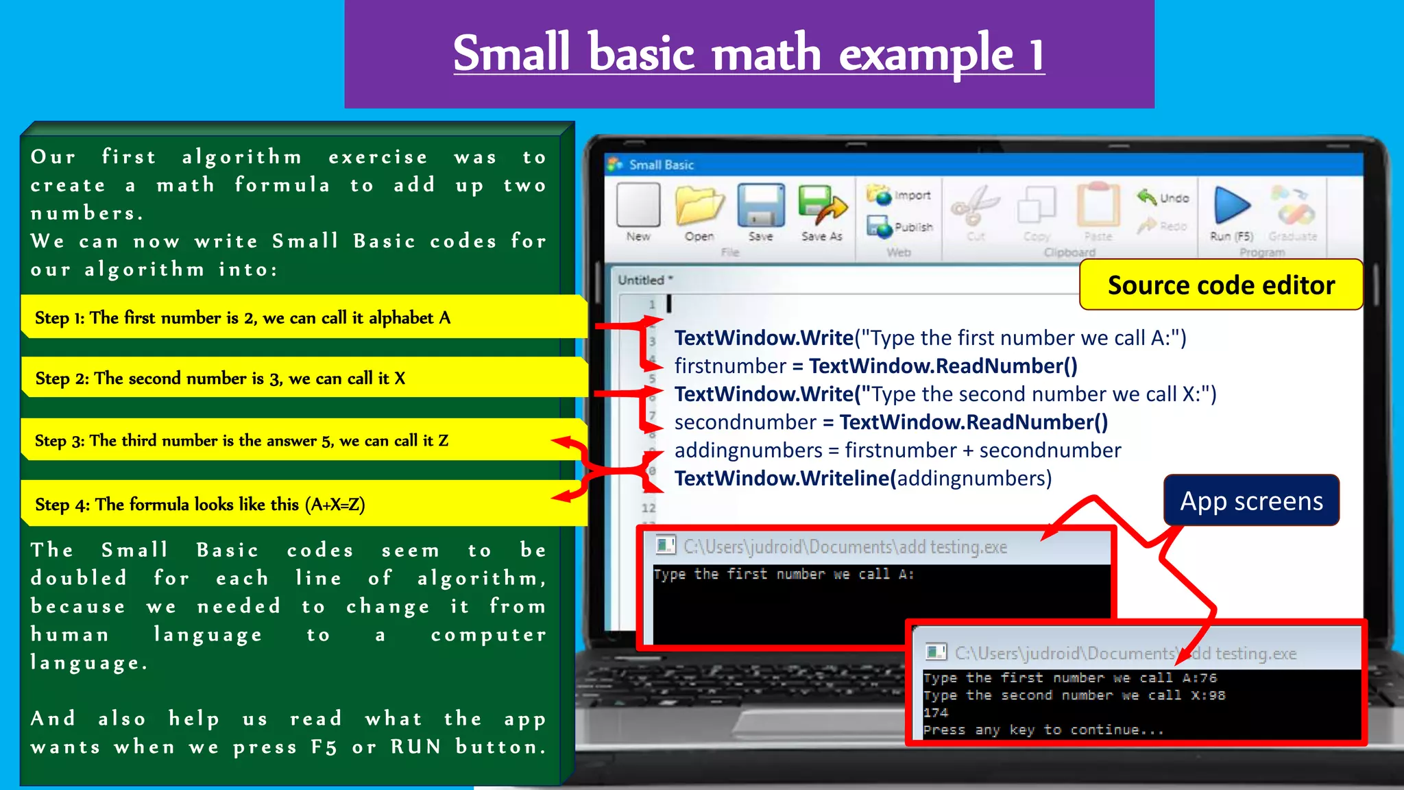 Small basic math example 1
O u r f i r s t a l g o r i t h m e x e r c i s e w a s t o
c r e a t e a m a t h f o r m u l a t o a d d u p t w o
n u m b e r s .
W e c a n n o w w r i t e S m a l l B a s i c c o d e s f o r
o u r a l g o r i t h m i n t o :
T h e S m a l l B a s i c c o d e s s e e m t o b e
d o u b l e d f o r e a c h l i n e o f a l g o r i t h m ,
b e c a u s e w e n e e d e d t o c h a n g e i t f r o m
h u m a n l a n g u a g e t o a c o m p u t e r
l a n g u a g e .
A n d a l s o h e l p u s r e a d w h a t t h e a p p
w a n t s w h e n w e p r e s s F 5 o r R U N b u t t o n .
TextWindow.Write("Type the first number we call A:")
firstnumber = TextWindow.ReadNumber()
TextWindow.Write("Type the second number we call X:")
secondnumber = TextWindow.ReadNumber()
addingnumbers = firstnumber + secondnumber
TextWindow.Writeline(addingnumbers)
Step 1: The first number is 2, we can call it alphabet A
Step 4: The formula looks like this (A+X=Z)
Step 2: The second number is 3, we can call it X
Step 3: The third number is the answer 5, we can call it Z
App screens
Source code editor
 
