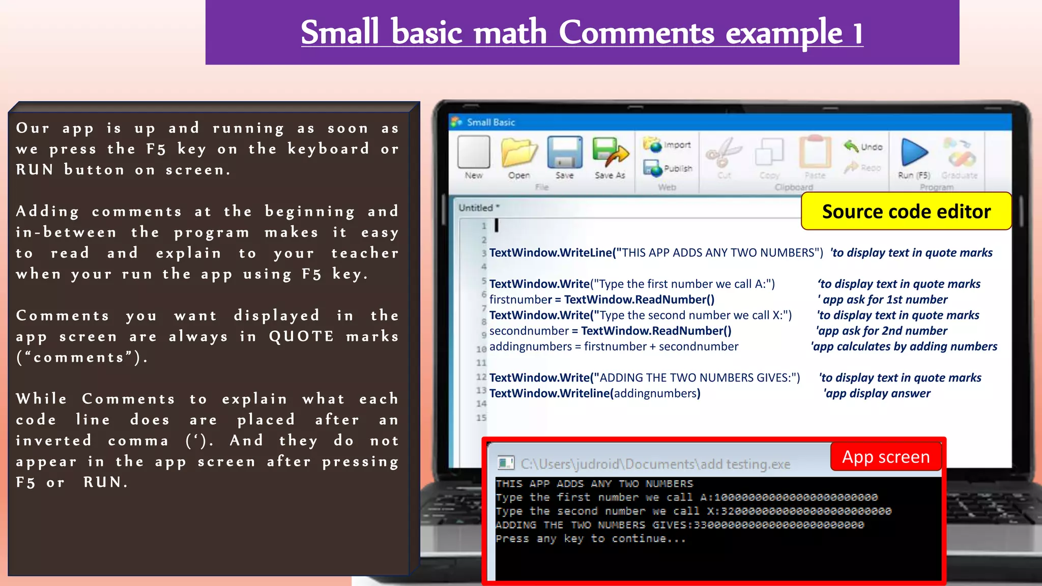 Small basic math Comments example 1
O u r a p p i s u p a n d r u n n i n g a s s o o n a s
w e p r e s s t h e F 5 k e y o n t h e k e y b o a r d o r
R U N b u t t o n o n s c r e e n .
A d d i n g c o m m e n t s a t t h e b e g i n n i n g a n d
i n - b e t w e e n t h e p r o g r a m m a k e s i t e a s y
t o r e a d a n d e x p l a i n t o y o u r t e a c h e r
w h e n y o u r r u n t h e a p p u s i n g F 5 k e y .
C o m m e n t s y o u w a n t d i s p l a y e d i n t h e
a p p s c r e e n a r e a l w a y s i n Q U O T E m a r k s
( “ c o m m e n t s ” ) .
W h i l e C o m m e n t s t o e x p l a i n w h a t e a c h
c o d e l i n e d o e s a r e p l a c e d a f t e r a n
i n v e r t e d c o m m a ( ‘ ) . A n d t h e y d o n o t
a p p e a r i n t h e a p p s c r e e n a f t e r p r e s s i n g
F 5 o r R U N .
TextWindow.WriteLine("THIS APP ADDS ANY TWO NUMBERS") 'to display text in quote marks
TextWindow.Write("Type the first number we call A:") ‘to display text in quote marks
firstnumber = TextWindow.ReadNumber() ' app ask for 1st number
TextWindow.Write("Type the second number we call X:") 'to display text in quote marks
secondnumber = TextWindow.ReadNumber() 'app ask for 2nd number
addingnumbers = firstnumber + secondnumber 'app calculates by adding numbers
TextWindow.Write("ADDING THE TWO NUMBERS GIVES:") 'to display text in quote marks
TextWindow.Writeline(addingnumbers) 'app display answer
App screen
Source code editor
 