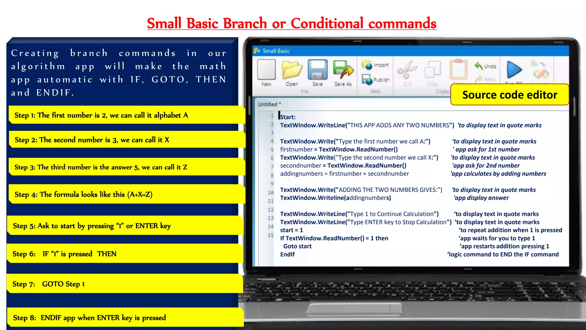 Small Basic Branch or Conditional commands
C r e a t i n g b r a n c h c o m m a n d s i n o u r
a l g o r i t h m a p p w i l l m a k e t h e m a t h
a p p a u t o m a t i c w i t h I F , G O T O , T H E N
a n d E N D I F .
Start:
TextWindow.WriteLine("THIS APP ADDS ANY TWO NUMBERS") 'to display text in quote marks
TextWindow.Write("Type the first number we call A:") ‘to display text in quote marks
firstnumber = TextWindow.ReadNumber() ' app ask for 1st number
TextWindow.Write("Type the second number we call X:") 'to display text in quote marks
secondnumber = TextWindow.ReadNumber() 'app ask for 2nd number
addingnumbers = firstnumber + secondnumber 'app calculates by adding numbers
TextWindow.Write("ADDING THE TWO NUMBERS GIVES:") 'to display text in quote marks
TextWindow.Writeline(addingnumbers) 'app display answer
TextWindow.WriteLine("Type 1 to Continue Calculation") ‘to display text in quote marks
TextWindow.WriteLine("Type ENTER key to Stop Calculation") ‘to display text in quote marks
start = 1 ‘to repeat addition when 1 is pressed
If TextWindow.ReadNumber() = 1 then ‘app waits for you to type 1
Goto start ‘app restarts addition pressing 1
EndIf ‘logic command to END the IF command
Step 1: The first number is 2, we can call it alphabet A
Step 4: The formula looks like this (A+X=Z)
Step 2: The second number is 3, we can call it X
Step 3: The third number is the answer 5, we can call it Z
Step 5: Ask to start by pressing “1” or ENTER key
Step 7: GOTO Step 1
Step 8: ENDIF app when ENTER key is pressed
Step 6: IF “1” is pressed THEN
Source code editor
 