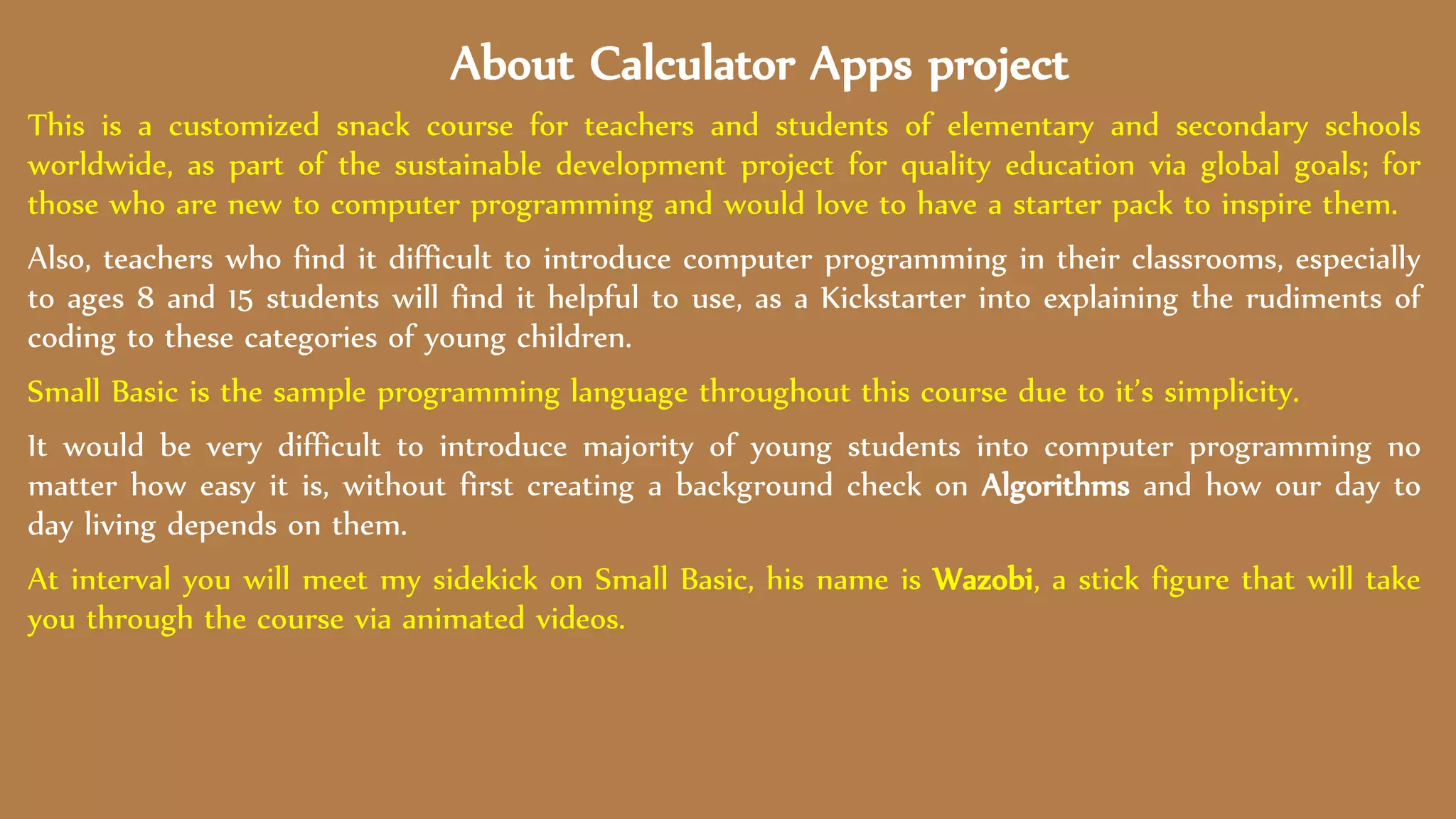 About Calculator Apps project
This is a customized snack course for teachers and students of elementary and secondary schools
worldwide, as part of the sustainable development project for quality education via global goals; for
those who are new to computer programming and would love to have a starter pack to inspire them.
Also, teachers who find it difficult to introduce computer programming in their classrooms, especially
to ages 8 and 15 students will find it helpful to use, as a Kickstarter into explaining the rudiments of
coding to these categories of young children.
Small Basic is the sample programming language throughout this course due to it’s simplicity.
It would be very difficult to introduce majority of young students into computer programming no
matter how easy it is, without first creating a background check on Algorithms and how our day to
day living depends on them.
At interval you will meet my sidekick on Small Basic, his name is Wazobi, a stick figure that will take
you through the course via animated videos.
 