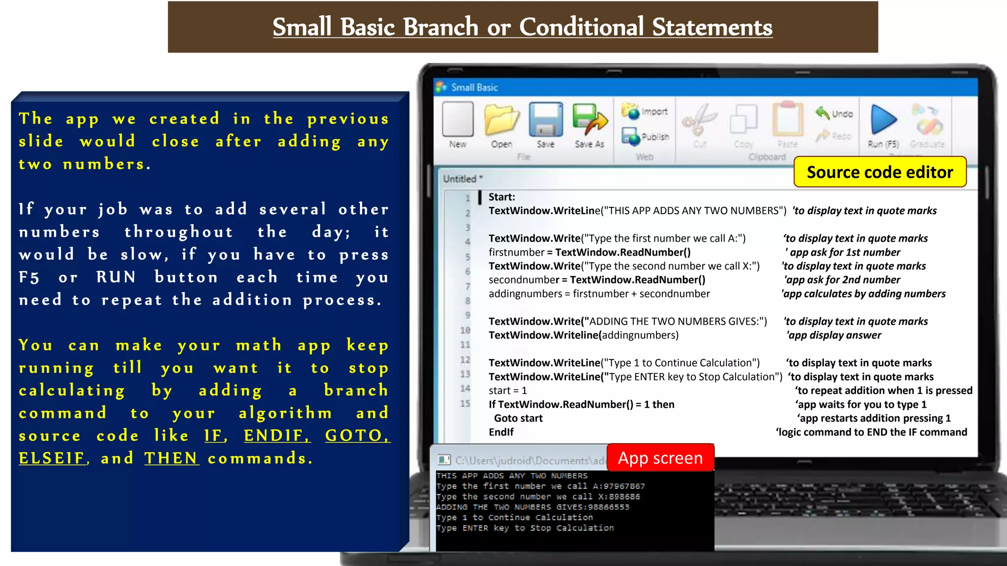 Small Basic Branch or Conditional Statements
T h e a p p w e c r e a t e d i n t h e p r e v i o u s
s l i d e w o u l d c l o s e a f t e r a d d i n g a n y
t w o n u m b e r s .
I f y o u r j o b w a s t o a d d s e v e r a l o t h e r
n u m b e r s t h r o u g h o u t t h e d a y ; i t
w o u l d b e s l o w , i f y o u h a v e t o p r e s s
F 5 o r R U N b u t t o n e a c h t i m e y o u
n e e d t o r e p e a t t h e a d d i t i o n p r o c e s s .
Y o u c a n m a k e y o u r m a t h a p p k e e p
r u n n i n g t i l l y o u w a n t i t t o s t o p
c a l c u l a t i n g b y a d d i n g a b r a n c h
c o m m a n d t o y o u r a l g o r i t h m a n d
s o u r c e c o d e l i k e I F , E N D I F , G O T O ,
E L S E I F , a n d T H E N c o m m a n d s .
Start:
TextWindow.WriteLine("THIS APP ADDS ANY TWO NUMBERS") 'to display text in quote marks
TextWindow.Write("Type the first number we call A:") ‘to display text in quote marks
firstnumber = TextWindow.ReadNumber() ' app ask for 1st number
TextWindow.Write("Type the second number we call X:") 'to display text in quote marks
secondnumber = TextWindow.ReadNumber() 'app ask for 2nd number
addingnumbers = firstnumber + secondnumber 'app calculates by adding numbers
TextWindow.Write("ADDING THE TWO NUMBERS GIVES:") 'to display text in quote marks
TextWindow.Writeline(addingnumbers) 'app display answer
TextWindow.WriteLine("Type 1 to Continue Calculation") ‘to display text in quote marks
TextWindow.WriteLine("Type ENTER key to Stop Calculation") ‘to display text in quote marks
start = 1 ‘to repeat addition when 1 is pressed
If TextWindow.ReadNumber() = 1 then ‘app waits for you to type 1
Goto start ‘app restarts addition pressing 1
EndIf ‘logic command to END the IF command
App screen
Source code editor
 