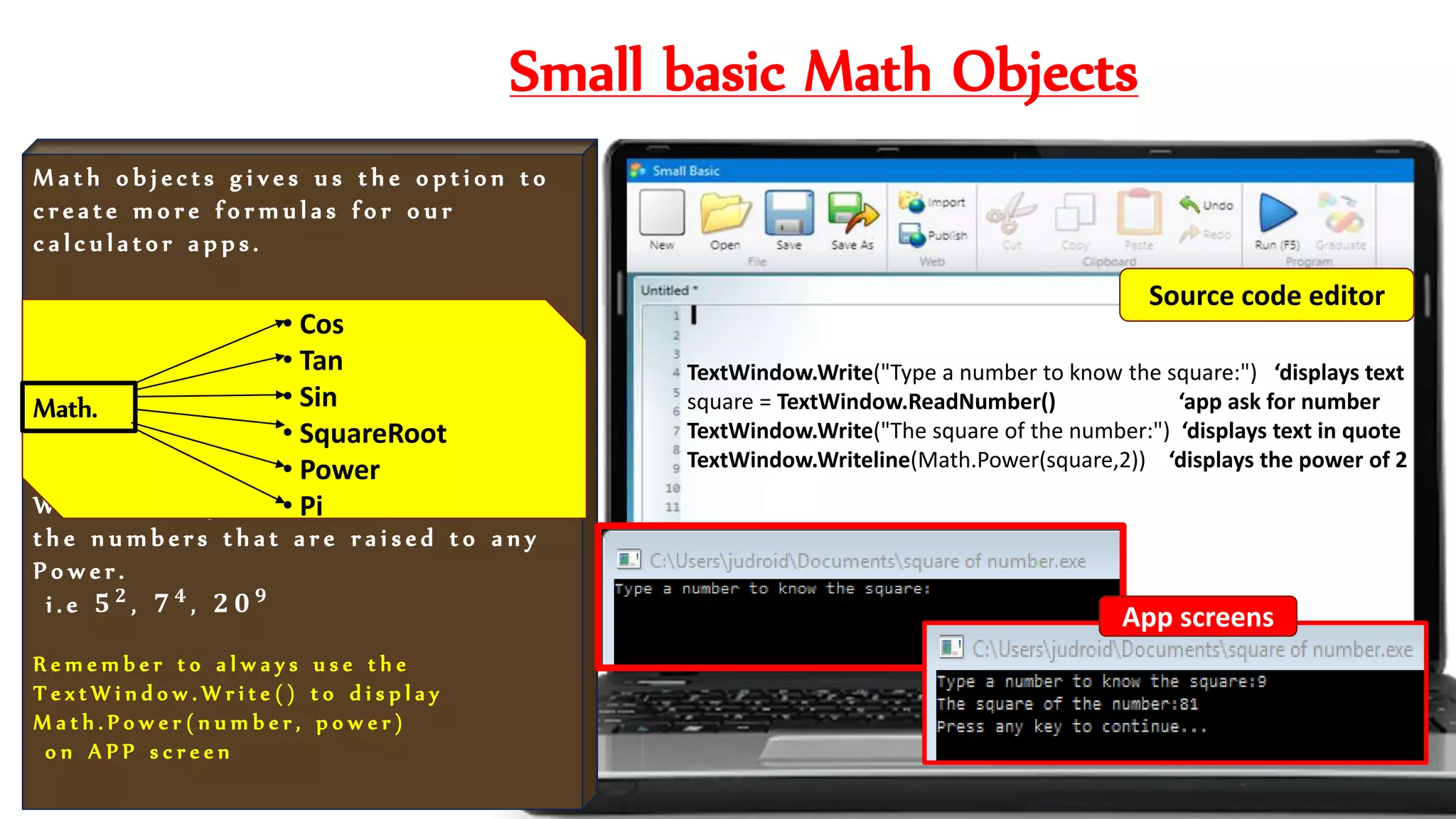 Small basic Math Objects
M a t h o b j e c t s g i v e s u s t h e o p t i o n t o
c r e a t e m o r e f o r m u l a s f o r o u r
c a l c u l a t o r a p p s .
W e a r e u s i n g t h e f o r m u l a t o f i n d
t h e n u m b e r s t h a t a r e r a i s e d t o a n y
P o w e r .
i . e 𝟓 𝟐 , 𝟕 𝟒 , 𝟐 𝟎 𝟗
R e m e m b e r t o a l w a y s u s e t h e
T e x t W i n d o w . W r i t e ( ) t o d i s p l a y
M a t h . P o w e r ( n u m b e r , p o w e r )
o n A P P s c r e e n
TextWindow.Write("Type a number to know the square:") ‘displays text
square = TextWindow.ReadNumber() ‘app ask for number
TextWindow.Write("The square of the number:") ‘displays text in quote
TextWindow.Writeline(Math.Power(square,2)) ‘displays the power of 2
• Cos
• Tan
• Sin
• SquareRoot
• Power
• Pi
Math.
App screens
Source code editor
 
