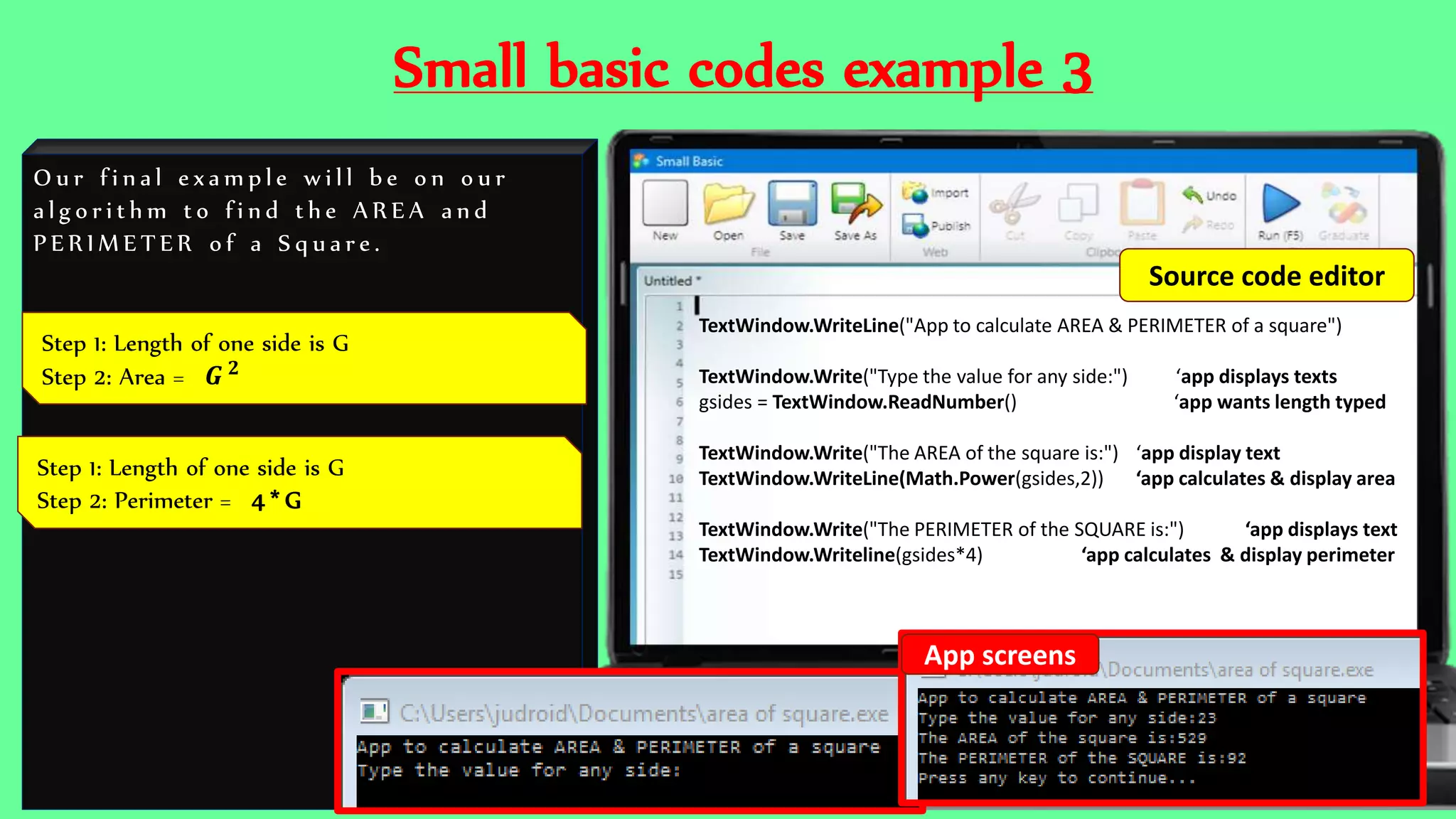 Small basic codes example 3
O u r f i n a l e x a m p l e w i l l b e o n o u r
a l g o r i t h m t o f i n d t h e A R E A a n d
P E R I M E T E R o f a S q u a r e .
TextWindow.WriteLine("App to calculate AREA & PERIMETER of a square")
TextWindow.Write("Type the value for any side:") ‘app displays texts
gsides = TextWindow.ReadNumber() ‘app wants length typed
TextWindow.Write("The AREA of the square is:") ‘app display text
TextWindow.WriteLine(Math.Power(gsides,2)) ‘app calculates & display area
TextWindow.Write("The PERIMETER of the SQUARE is:") ‘app displays text
TextWindow.Writeline(gsides*4) ‘app calculates & display perimeter
Step 1: Length of one side is G
Step 2: Area = 𝑮 𝟐
Step 1: Length of one side is G
Step 2: Perimeter = 4 * G
App screens
Source code editor
 