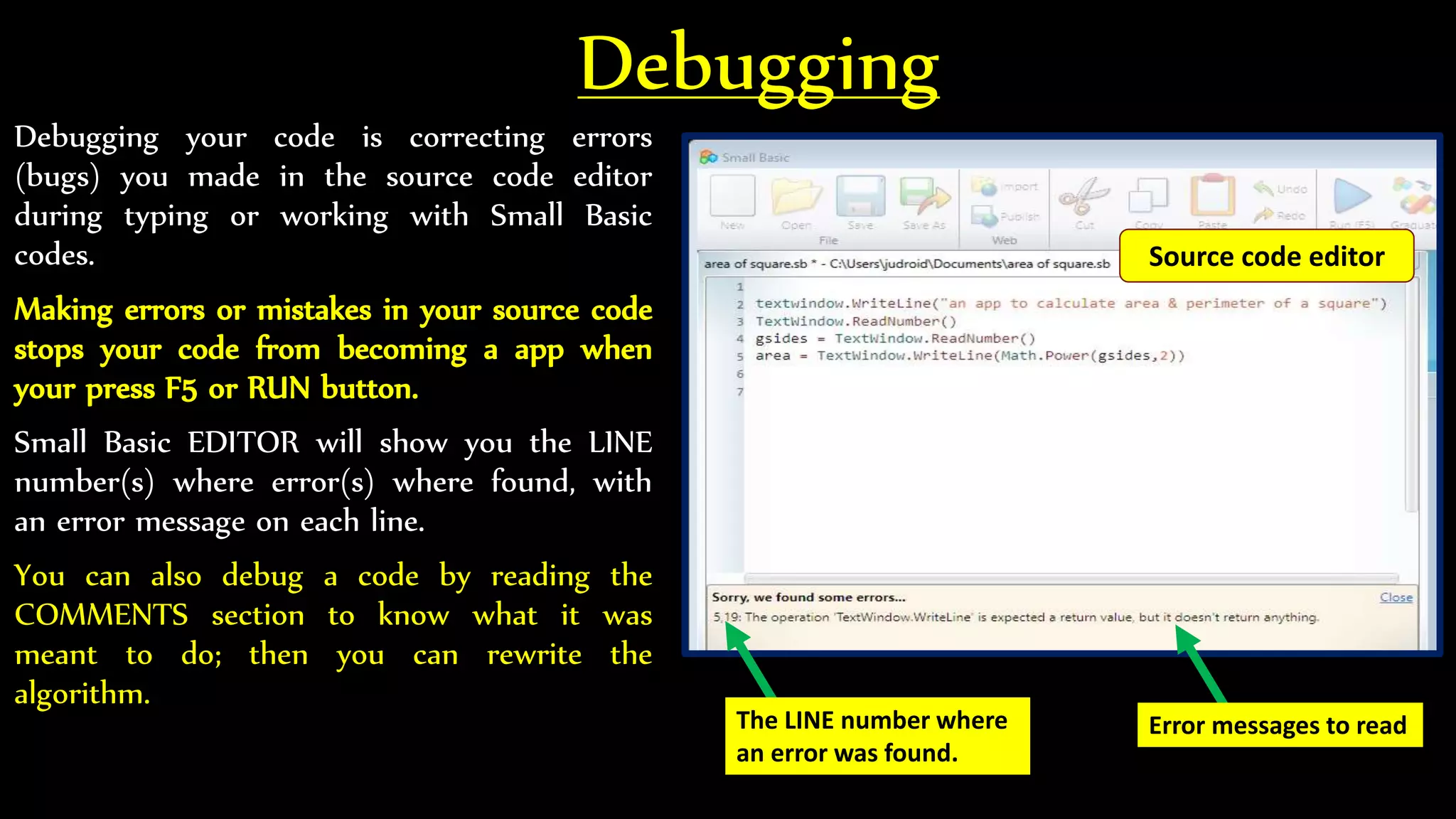 Debugging
Debugging your code is correcting errors
(bugs) you made in the source code editor
during typing or working with Small Basic
codes.
Making errors or mistakes in your source code
stops your code from becoming a app when
your press F5 or RUN button.
Small Basic EDITOR will show you the LINE
number(s) where error(s) where found, with
an error message on each line.
You can also debug a code by reading the
COMMENTS section to know what it was
meant to do; then you can rewrite the
algorithm.
The LINE number where
an error was found.
Error messages to read
Source code editor
 