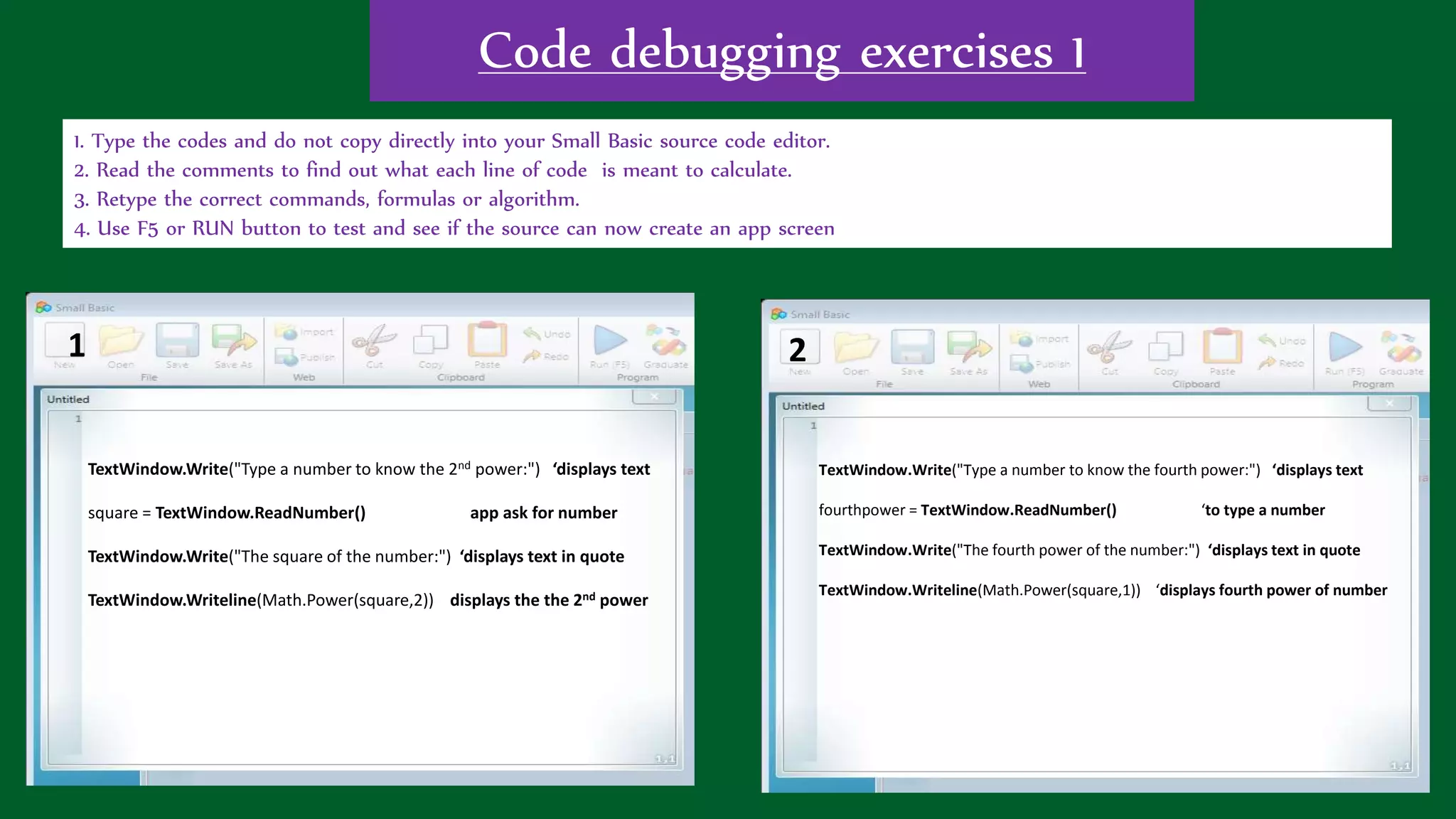 Code debugging exercises 1
1. Type the codes and do not copy directly into your Small Basic source code editor.
2. Read the comments to find out what each line of code is meant to calculate.
3. Retype the correct commands, formulas or algorithm.
4. Use F5 or RUN button to test and see if the source can now create an app screen
TextWindow.Write("Type a number to know the 2nd power:") ‘displays text
square = TextWindow.ReadNumber() app ask for number
TextWindow.Write("The square of the number:") ‘displays text in quote
TextWindow.Writeline(Math.Power(square,2)) displays the the 2nd power
TextWindow.Write("Type a number to know the fourth power:") ‘displays text
fourthpower = TextWindow.ReadNumber() ‘to type a number
TextWindow.Write("The fourth power of the number:") ‘displays text in quote
TextWindow.Writeline(Math.Power(square,1)) ‘displays fourth power of number
1 2
 