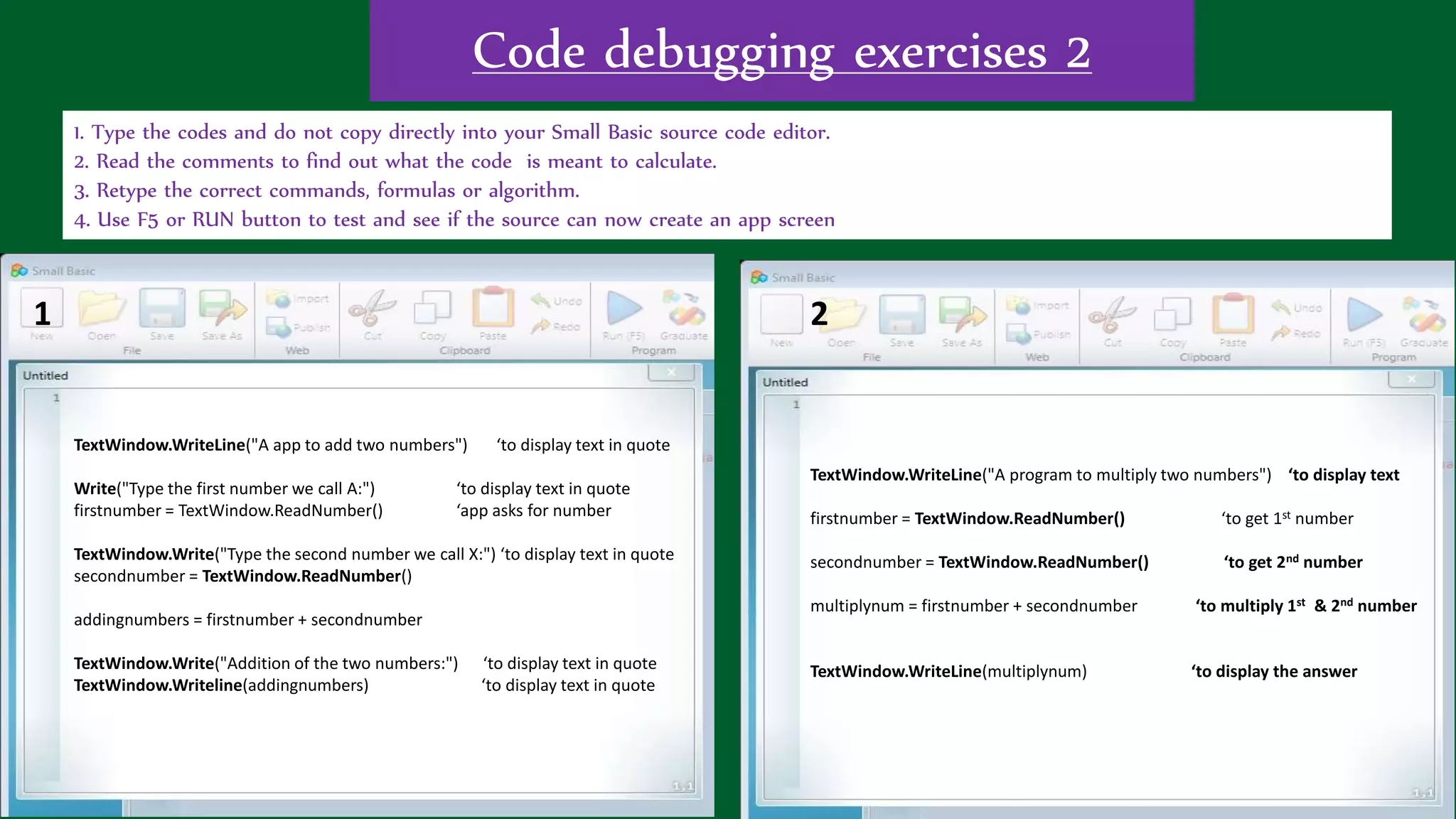 Code debugging exercises 2
1. Type the codes and do not copy directly into your Small Basic source code editor.
2. Read the comments to find out what the code is meant to calculate.
3. Retype the correct commands, formulas or algorithm.
4. Use F5 or RUN button to test and see if the source can now create an app screen
TextWindow.WriteLine("A app to add two numbers") ‘to display text in quote
Write("Type the first number we call A:") ‘to display text in quote
firstnumber = TextWindow.ReadNumber() ‘app asks for number
TextWindow.Write("Type the second number we call X:") ‘to display text in quote
secondnumber = TextWindow.ReadNumber()
addingnumbers = firstnumber + secondnumber
TextWindow.Write("Addition of the two numbers:") ‘to display text in quote
TextWindow.Writeline(addingnumbers) ‘to display text in quote
TextWindow.WriteLine("A program to multiply two numbers") ‘to display text
firstnumber = TextWindow.ReadNumber() ‘to get 1st number
secondnumber = TextWindow.ReadNumber() ‘to get 2nd number
multiplynum = firstnumber + secondnumber ‘to multiply 1st & 2nd number
TextWindow.WriteLine(multiplynum) ‘to display the answer
1 2
 
