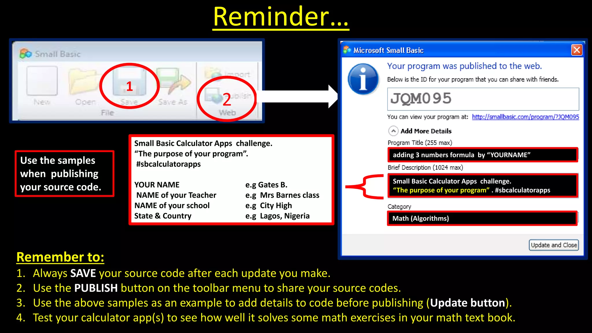 Remember to:
1. Always SAVE your source code after each update you make.
2. Use the PUBLISH button on the toolbar menu to share your source codes.
3. Use the above samples as an example to add details to code before publishing (Update button).
4. Test your calculator app(s) to see how well it solves some math exercises in your math text book.
Reminder…
2
Small Basic Calculator Apps challenge.
“The purpose of your program” . #sbcalculatorapps
adding 3 numbers formula by “YOURNAME”
Math (Algorithms)
Use the samples
when publishing
your source code.
Small Basic Calculator Apps challenge.
“The purpose of your program”.
#sbcalculatorapps
YOUR NAME e.g Gates B.
NAME of your Teacher e.g Mrs Barnes class
NAME of your school e.g City High
State & Country e.g Lagos, Nigeria
1
 