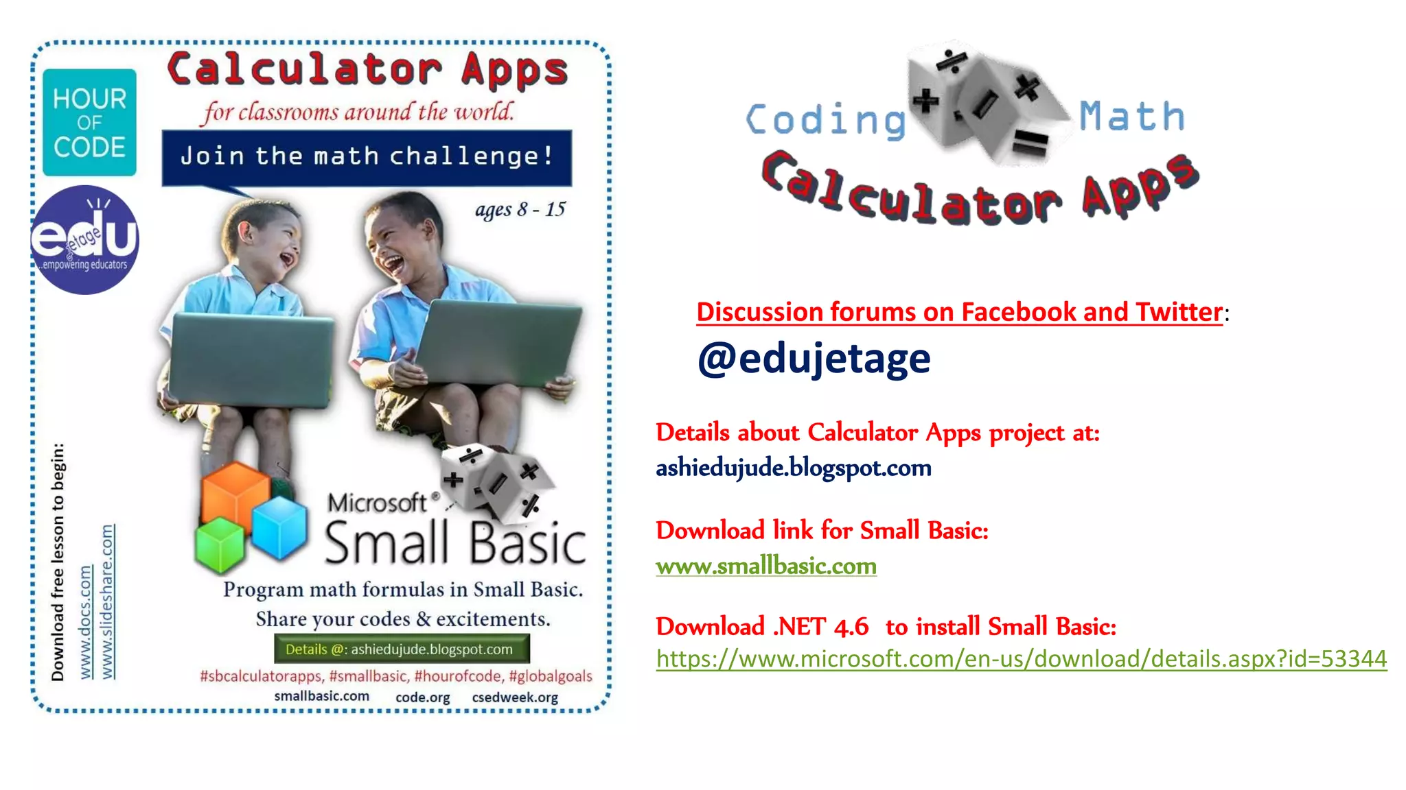 Download link for Small Basic:
www.smallbasic.com
Download .NET 4.6 to install Small Basic:
https://www.microsoft.com/en-us/download/details.aspx?id=53344
Details about Calculator Apps project at:
ashiedujude.blogspot.com
Discussion forums on Facebook and Twitter:
@edujetage
 