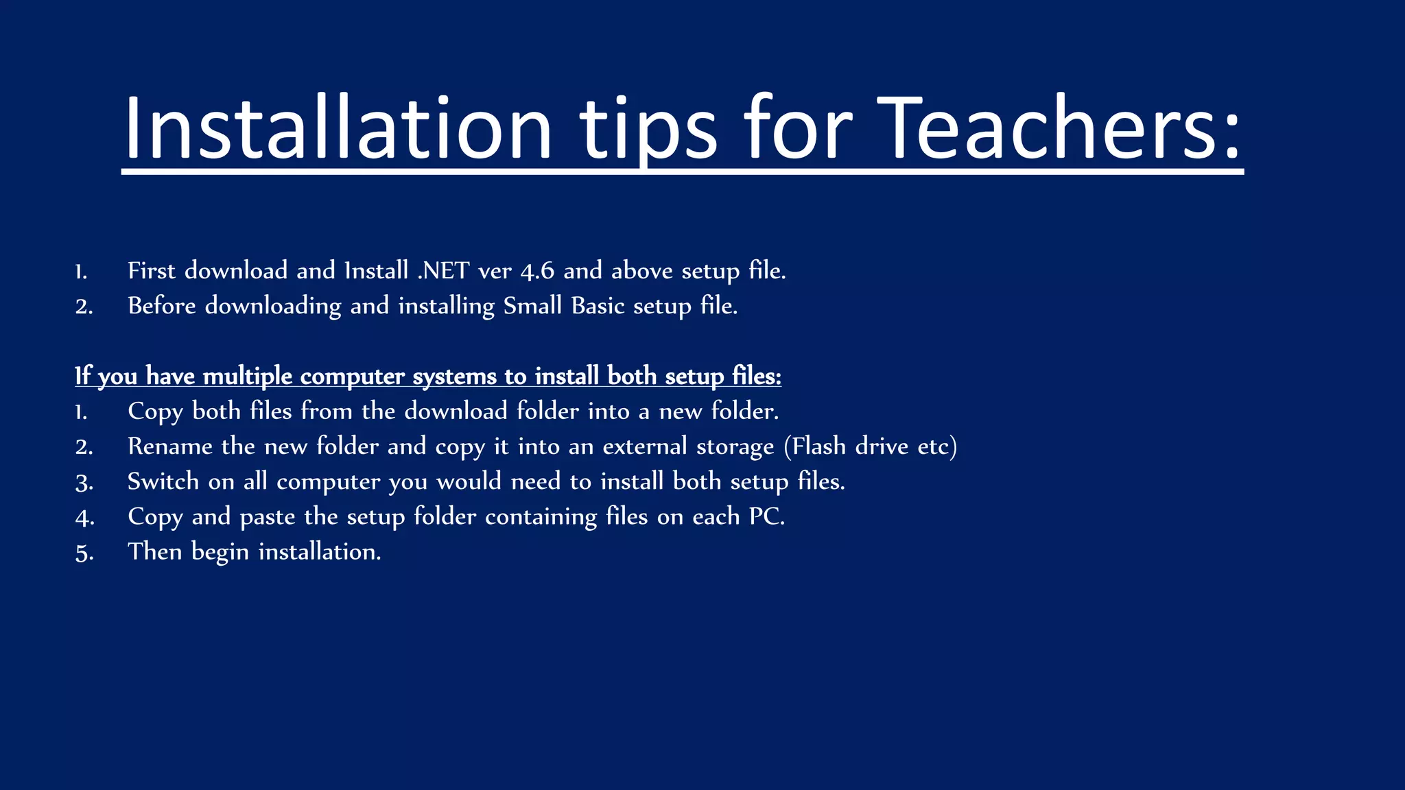 Installation tips for Teachers:
1. First download and Install .NET ver 4.6 and above setup file.
2. Before downloading and installing Small Basic setup file.
If you have multiple computer systems to install both setup files:
1. Copy both files from the download folder into a new folder.
2. Rename the new folder and copy it into an external storage (Flash drive etc)
3. Switch on all computer you would need to install both setup files.
4. Copy and paste the setup folder containing files on each PC.
5. Then begin installation.
 