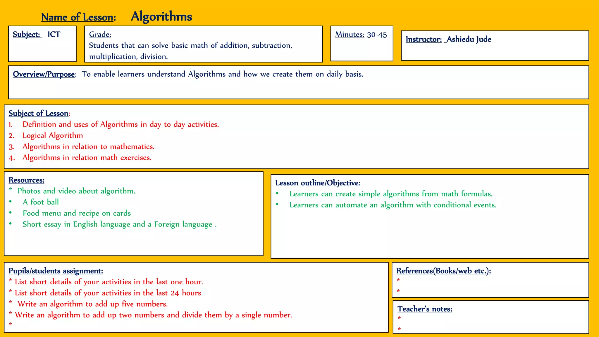 Name of Lesson: Algorithms
Subject: ICT
Instructor: Ashiedu Jude
Grade:
Students that can solve basic math of addition, subtraction,
multiplication, division.
Subject of Lesson:
1. Definition and uses of Algorithms in day to day activities.
2. Logical Algorithm
3. Algorithms in relation to mathematics.
4. Algorithms in relation math exercises.
Pupils/students assignment:
* List short details of your activities in the last one hour.
* List short details of your activities in the last 24 hours
* Write an algorithm to add up five numbers.
* Write an algorithm to add up two numbers and divide them by a single number.
*
Lesson outline/Objective:
• Learners can create simple algorithms from math formulas.
• Learners can automate an algorithm with conditional events.
Teacher’s notes:
*
*
References(Books/web etc.):
*
*
Resources:
* Photos and video about algorithm.
• A foot ball
• Food menu and recipe on cards
• Short essay in English language and a Foreign language .
Minutes: 30-45
Overview/Purpose: To enable learners understand Algorithms and how we create them on daily basis.
 