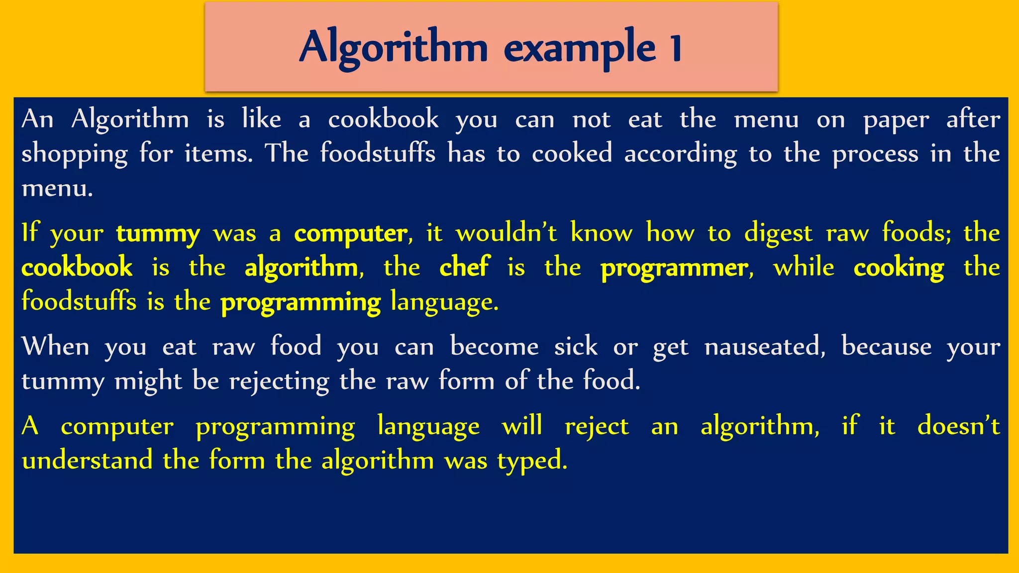 Algorithm example 1
An Algorithm is like a cookbook you can not eat the menu on paper after
shopping for items. The foodstuffs has to cooked according to the process in the
menu.
If your tummy was a computer, it wouldn’t know how to digest raw foods; the
cookbook is the algorithm, the chef is the programmer, while cooking the
foodstuffs is the programming language.
When you eat raw food you can become sick or get nauseated, because your
tummy might be rejecting the raw form of the food.
A computer programming language will reject an algorithm, if it doesn’t
understand the form the algorithm was typed.
 