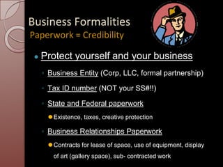 Business Formalities
● Protect yourself and your business
◦ Business Entity (Corp, LLC, formal partnership)
◦ Tax ID number (NOT your SS#!!)
◦ State and Federal paperwork
⚫Existence, taxes, creative protection
◦ Business Relationships Paperwork
⚫Contracts for lease of space, use of equipment, display
of art (gallery space), sub- contracted work
Paperwork = Credibility
 