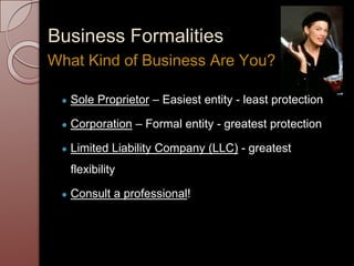 Business Formalities
● Sole Proprietor – Easiest entity - least protection
● Corporation – Formal entity - greatest protection
● Limited Liability Company (LLC) - greatest
flexibility
● Consult a professional!
What Kind of Business Are You?
 