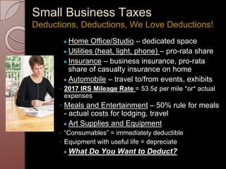 Small Business Taxes
● Home Office/Studio – dedicated space
● Utilities (heat, light, phone) – pro-rata share
● Insurance – business insurance, pro-rata
share of casualty insurance on home
● Automobile – travel to/from events, exhibits
◦ 2017 IRS Mileage Rate = 53.5¢ per mile *or* actual
expenses
◦ Meals and Entertainment – 50% rule for meals
- actual costs for lodging, travel
● Art Supplies and Equipment
◦ “Consumables” = immediately deductible
◦ Equipment with useful life = depreciate
● What Do You Want to Deduct?
Deductions, Deductions, We Love Deductions!
 