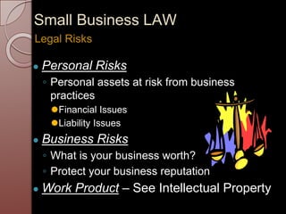 Small Business LAW
● Personal Risks
◦ Personal assets at risk from business
practices
⚫Financial Issues
⚫Liability Issues
● Business Risks
◦ What is your business worth?
◦ Protect your business reputation
● Work Product – See Intellectual Property
Legal Risks
 
